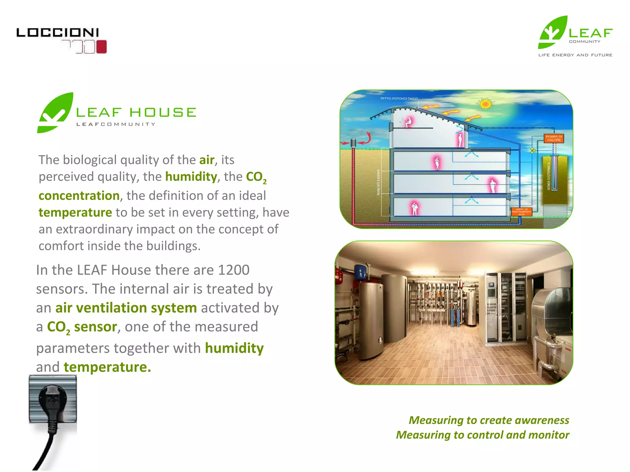 The biological quality of the  air , its perceived quality, the  humidity , the  CO 2  concentration , the definition of an ideal  temperature  to be set in every setting, have an extraordinary impact on the concept of comfort inside the buildings.  In the LEAF House there are 1200 sensors. The internal air is treated by an  air ventilation system  activated by a  CO 2  sensor , one of the measured parameters together with  humidity  and  temperature. Measuring to create awareness Measuring to control and monitor 