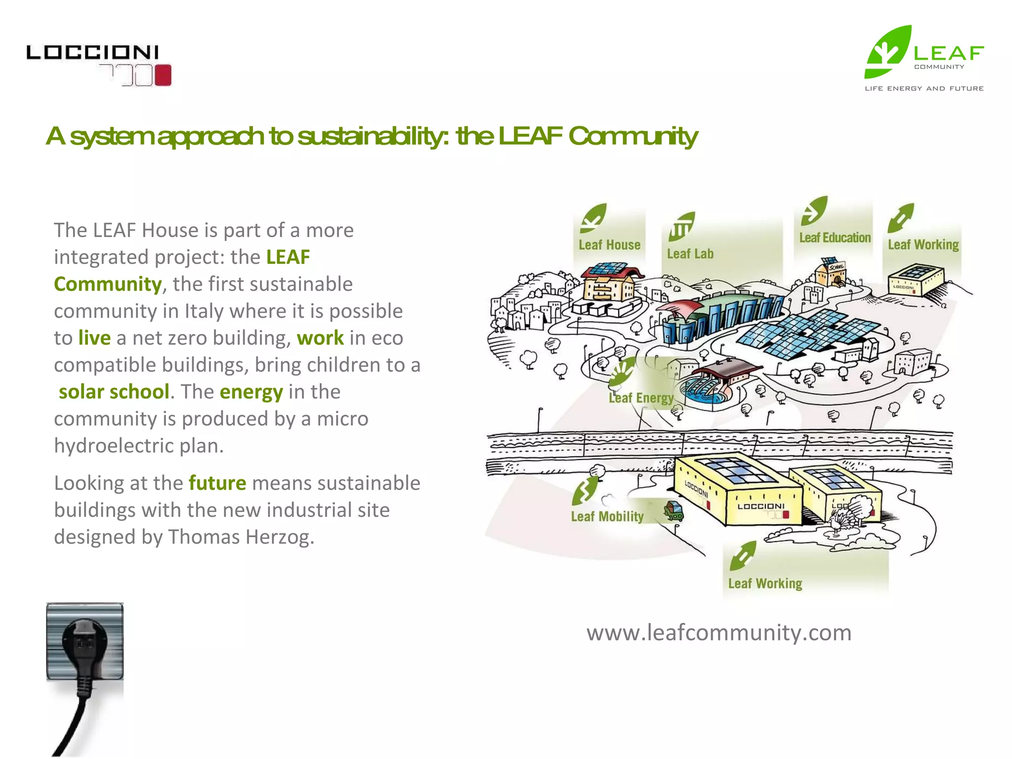 The LEAF House is part of a more integrated project: the  LEAF Community , the first sustainable community in Italy where it is possible to  live  a net zero building,  work  in eco compatible buildings, bring children to a  solar school . The  energy  in the community is produced by a micro hydroelectric plan. Looking at the  future  means sustainable buildings with the new industrial site designed by Thomas Herzog. A system approach to sustainability: the LEAF Community www.leafcommunity.com 