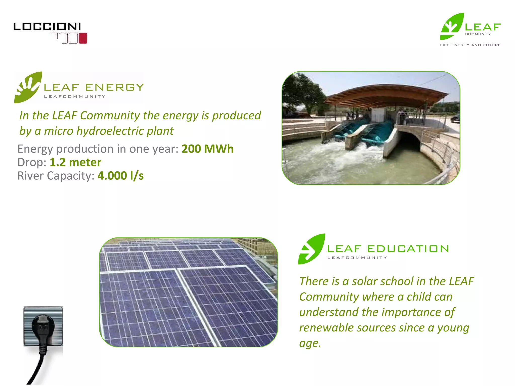 Energy production in one year:  200 MWh Drop:  1.2 meter River Capacity:  4.000 l/s In the LEAF Community the energy is produced by a micro hydroelectric plant There is a solar school in the LEAF Community where a child can understand the importance of renewable sources since a young age. 