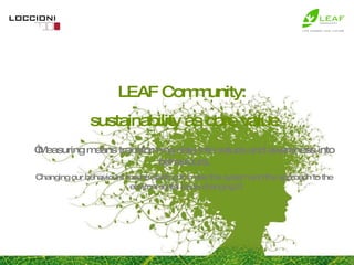 LEAF Community:  sustainability as core value “ Measuring means transforming data into values and awareness into behaviours. Changing our behaviours means starting to make the system and the approach to the environmental issue changing.” 