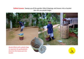 Collect	
  Leaves.	
  Sweep	
  up	
  all	
  the	
  garden	
  liLer/clippings	
  and	
  leaves	
  into	
  a	
  bucket	
  
(do	
  not	
  use	
  plasPc	
  bags)	
  
Bucket	
  ﬁ7ed	
  with	
  a	
  plas:c	
  bag	
  
to	
  separate	
  the	
  gutka/plas:c	
  
bits	
  from	
  the	
  leaves	
  put	
  into	
  
bucket.	
  	
  
 