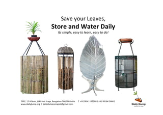 Save	
  your	
  Leaves,	
  	
  
Store	
  and	
  Water	
  Daily	
  
Its	
  simple,	
  easy	
  to	
  learn,	
  easy	
  to	
  do!	
  
2992,	
  12	
  A	
  Main,	
  HAL	
  IInd	
  Stage,	
  Bangalore	
  560	
  008	
  India.	
  	
  	
  	
  	
  T	
  	
  +91	
  08	
  41152288	
  /	
  +91	
  99164	
  26661	
  	
  	
  	
  	
  
www.dailydump.org	
  	
  /	
  	
  dailydumpcompost@gmail.com	
  
 