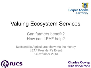 Valuing Ecosystem Services
Can farmers benefit?
How can LEAF help?
Sustainable Agriculture: show me the money
LEAF President’s Event
5 November 2013
Charles Cowap
MBA MRICS FAAV

 