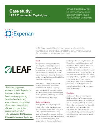 LEAF Commercial Capital, Inc. improves its portfolio
management and enjoys competitive benchmarking using
Experian data and business services.
Client
An equipment leasing and finance
company, LEAF is headquartered in
Pennsylvania with branch offices in
Missouri and California. The company
is focused on small to midsize ticket
leases. Equipment financing for dealers,
resellers, manufacturers and distributors
is its core competency.
LEAF helps its clients increase their
revenue by matching their client’s
customers with the best financing
options available. The company’s key
equipment collateral expertise includes
office equipment, telephony, healthcare,
light industrial and technology.
Challenge/Objective
LEAF operates in a very competitive
industry. Day-to-day operations cover
multiple elements of small and midsize
ticket equipment finance, including
underwriting, collections and workout,
as well as residual setting and realization,
which help determine the value of
equipment over the course of a lease.
Challenges the company faces include
the ability to accurately segment and
monitor its portfolio and to determine
how it compares with its peers on
portfolio composition and performance.
“LEAF requires accurate assessment of
risk across broad sections of industries
and geographies,” says David H. English,
Chief Investment Officer. “LEAF is
constantly striving to provide efficient
processing of credit applications to
control costs while providing accurate
assessment of risk.”
Resolution
An Experian client for several years,
LEAF uses Experian’s consumer and
business credit reports. The company
is also a member of Small Business
Credit Share, a consortium of financial
and nonfinancial companies that
contribute their commercial financial
information to Experian in exchange for
exclusive access to premium products
and services.
Case study:
LEAF Commercial Capital, Inc.
Small Business Credit
ShareSM
enhances risk
assessment through
Portfolio Benchmarking
“Since we began our
relationship with Experian’s
Business Information
Services many years ago,
Experian has been very
responsive and supportive
of our needs in providing
efficient and predictive
assessment of risk.”
— David H. English, Chief Investment
Officer, LEAF Commercial Capital, Inc.
 