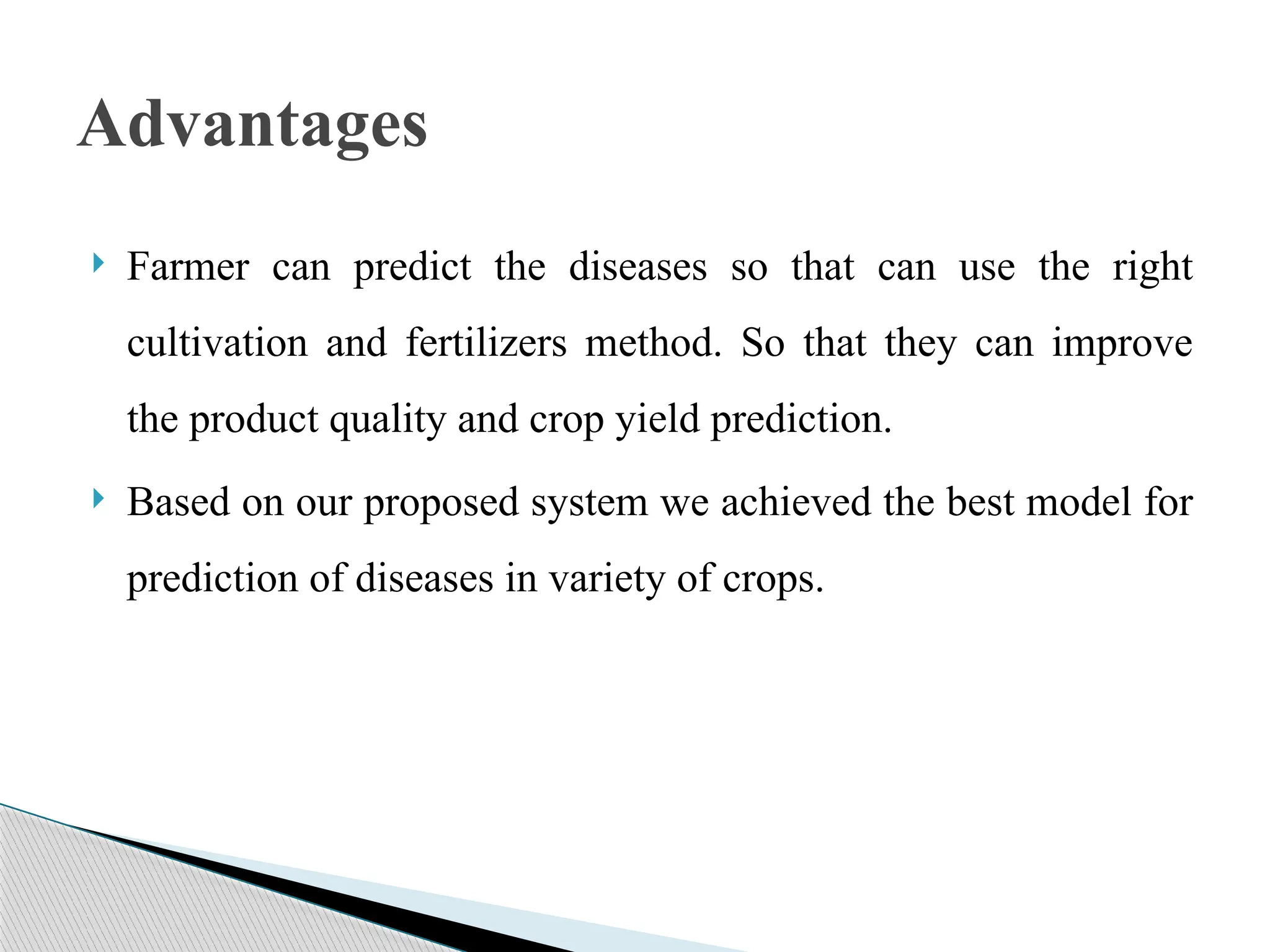  Farmer can predict the diseases so that can use the right
cultivation and fertilizers method. So that they can improve
the product quality and crop yield prediction.
 Based on our proposed system we achieved the best model for
prediction of diseases in variety of crops.
Advantages
 