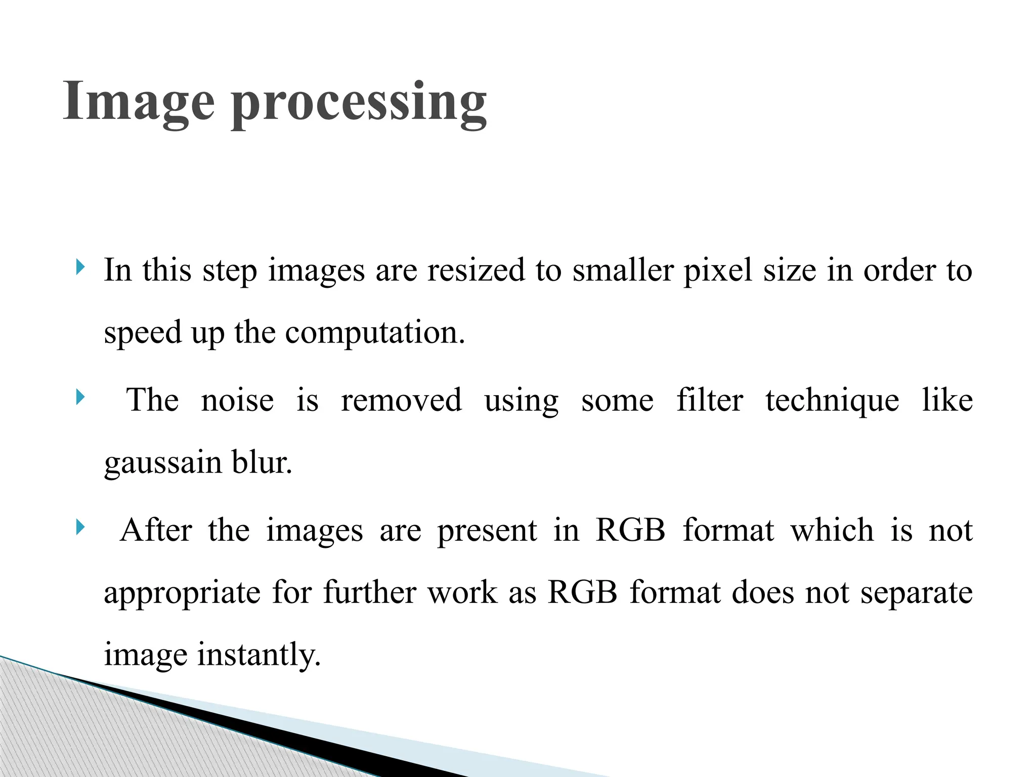  In this step images are resized to smaller pixel size in order to
speed up the computation.
 The noise is removed using some filter technique like
gaussain blur.
 After the images are present in RGB format which is not
appropriate for further work as RGB format does not separate
image instantly.
Image processing
 