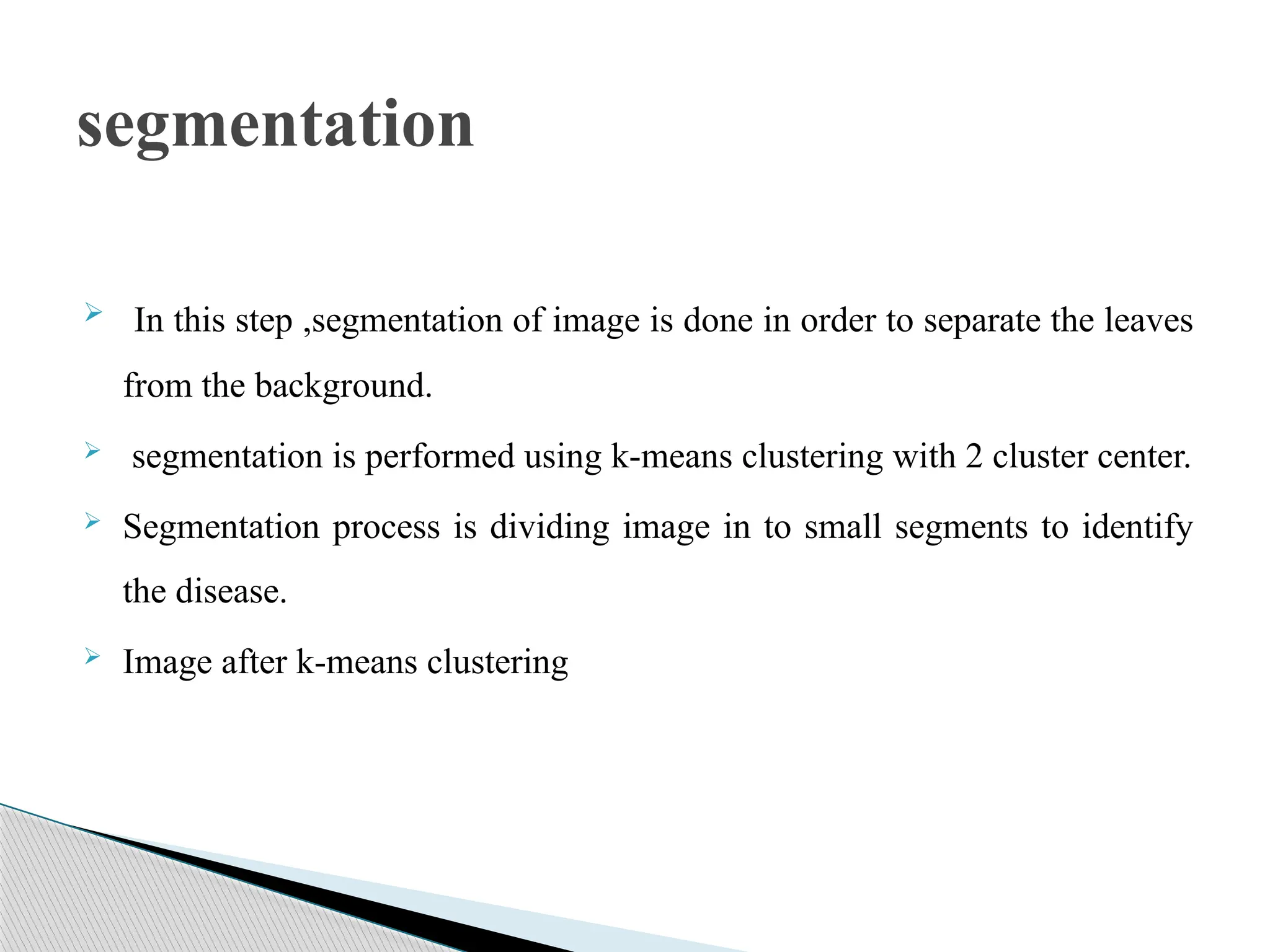  In this step ,segmentation of image is done in order to separate the leaves
from the background.
 segmentation is performed using k-means clustering with 2 cluster center.
 Segmentation process is dividing image in to small segments to identify
the disease.
 Image after k-means clustering
segmentation
 