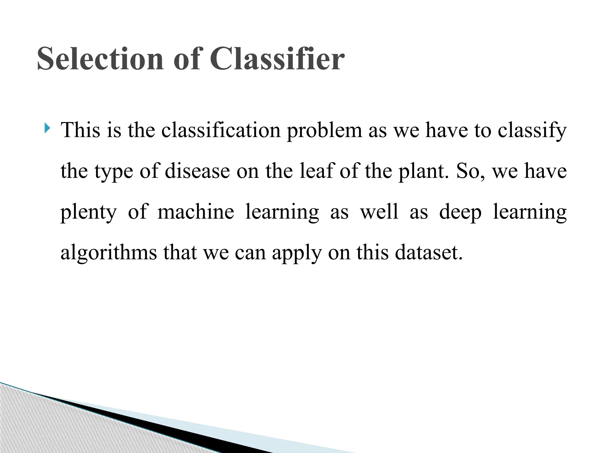  This is the classification problem as we have to classify
the type of disease on the leaf of the plant. So, we have
plenty of machine learning as well as deep learning
algorithms that we can apply on this dataset.
Selection of Classifier
 