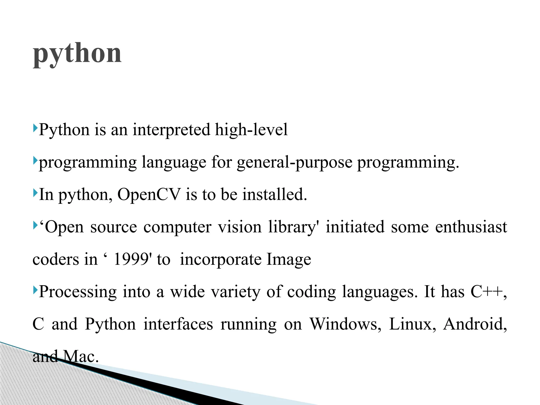 Python is an interpreted high-level
programming language for general-purpose programming.
In python, OpenCV is to be installed.
‘Open source computer vision library' initiated some enthusiast
coders in ‘ 1999' to incorporate Image
Processing into a wide variety of coding languages. It has C++,
C and Python interfaces running on Windows, Linux, Android,
and Mac.
python
 