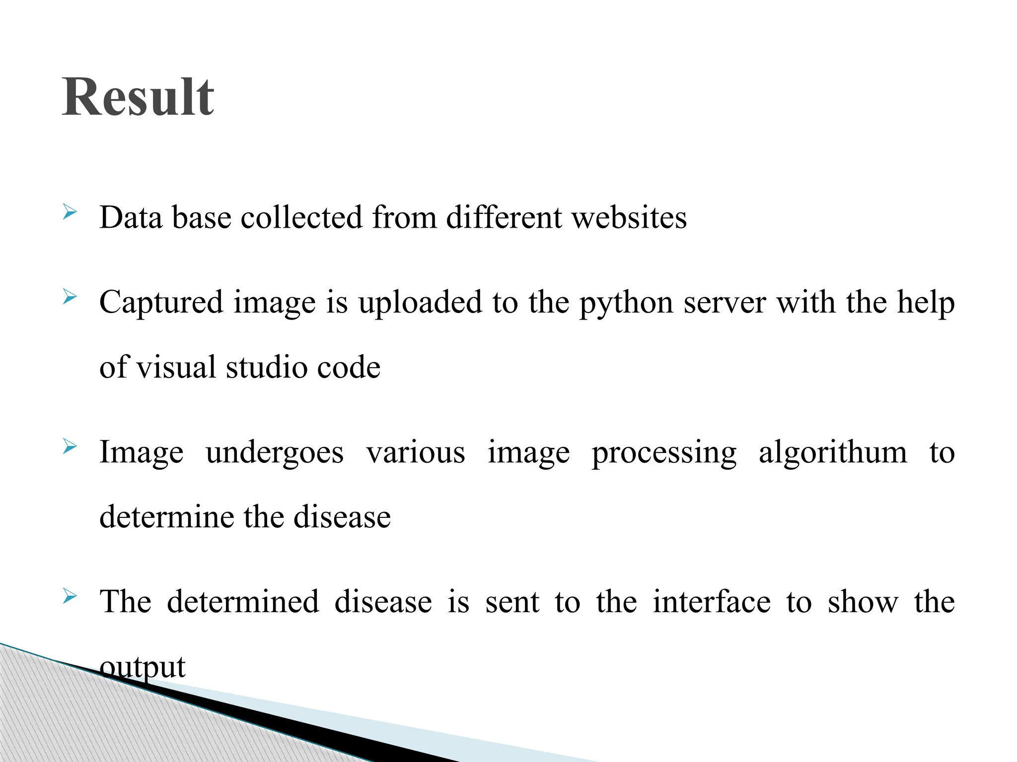  Data base collected from different websites
 Captured image is uploaded to the python server with the help
of visual studio code
 Image undergoes various image processing algorithum to
determine the disease
 The determined disease is sent to the interface to show the
output
Result
 