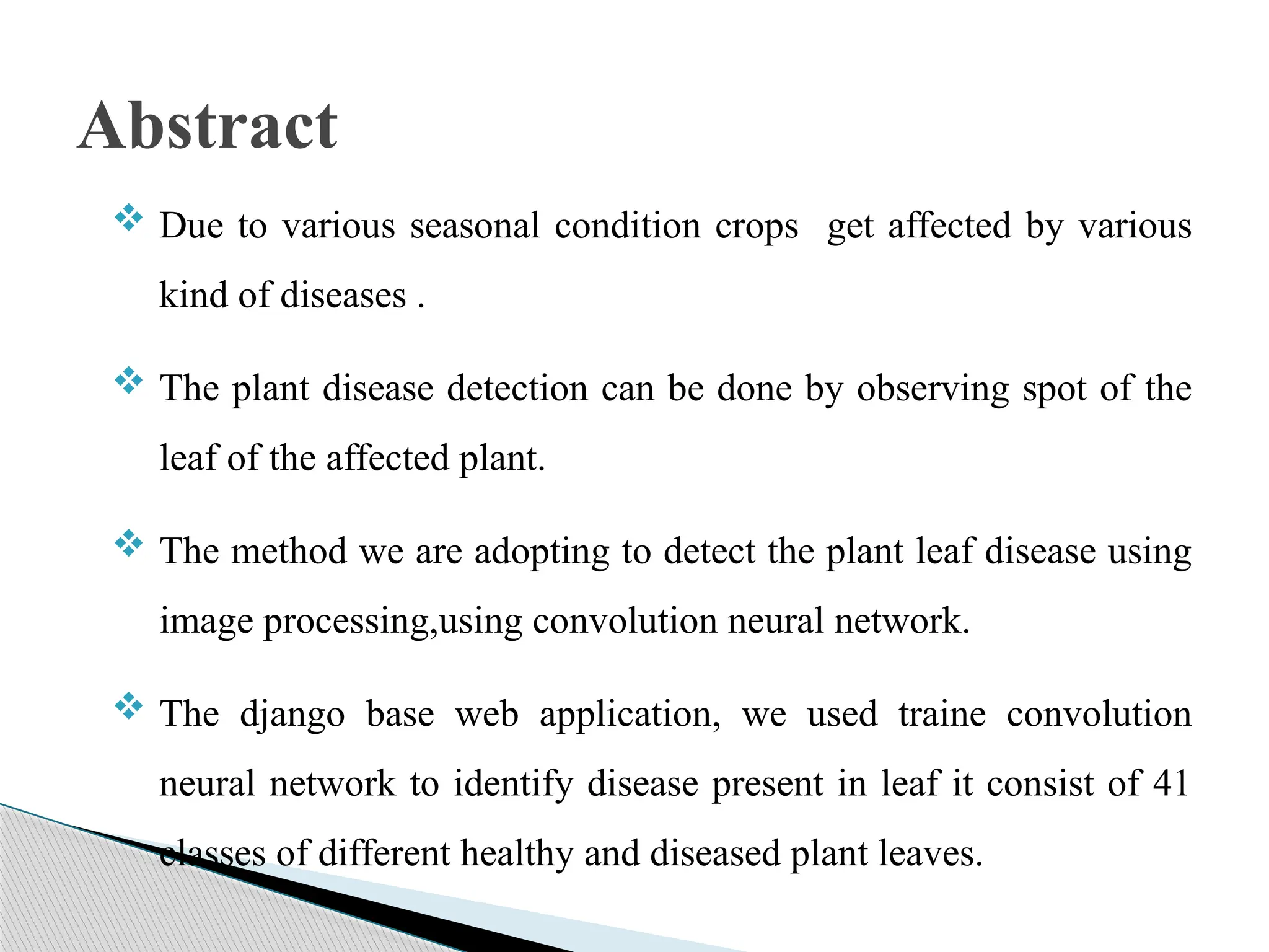  Due to various seasonal condition crops get affected by various
kind of diseases .
 The plant disease detection can be done by observing spot of the
leaf of the affected plant.
 The method we are adopting to detect the plant leaf disease using
image processing,using convolution neural network.
 The django base web application, we used traine convolution
neural network to identify disease present in leaf it consist of 41
classes of different healthy and diseased plant leaves.
Abstract
 