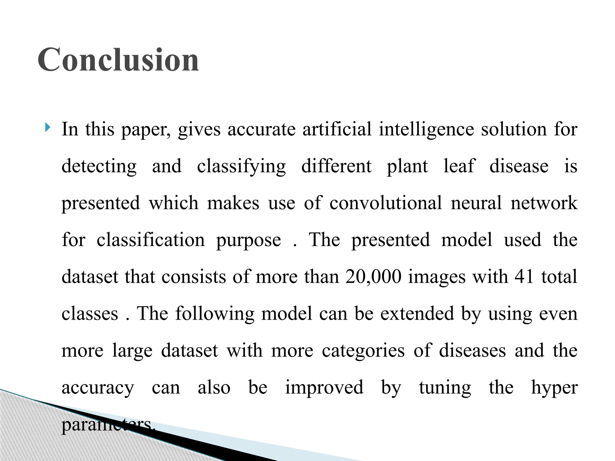  In this paper, gives accurate artificial intelligence solution for
detecting and classifying different plant leaf disease is
presented which makes use of convolutional neural network
for classification purpose . The presented model used the
dataset that consists of more than 20,000 images with 41 total
classes . The following model can be extended by using even
more large dataset with more categories of diseases and the
accuracy can also be improved by tuning the hyper
parameters.
Conclusion
 