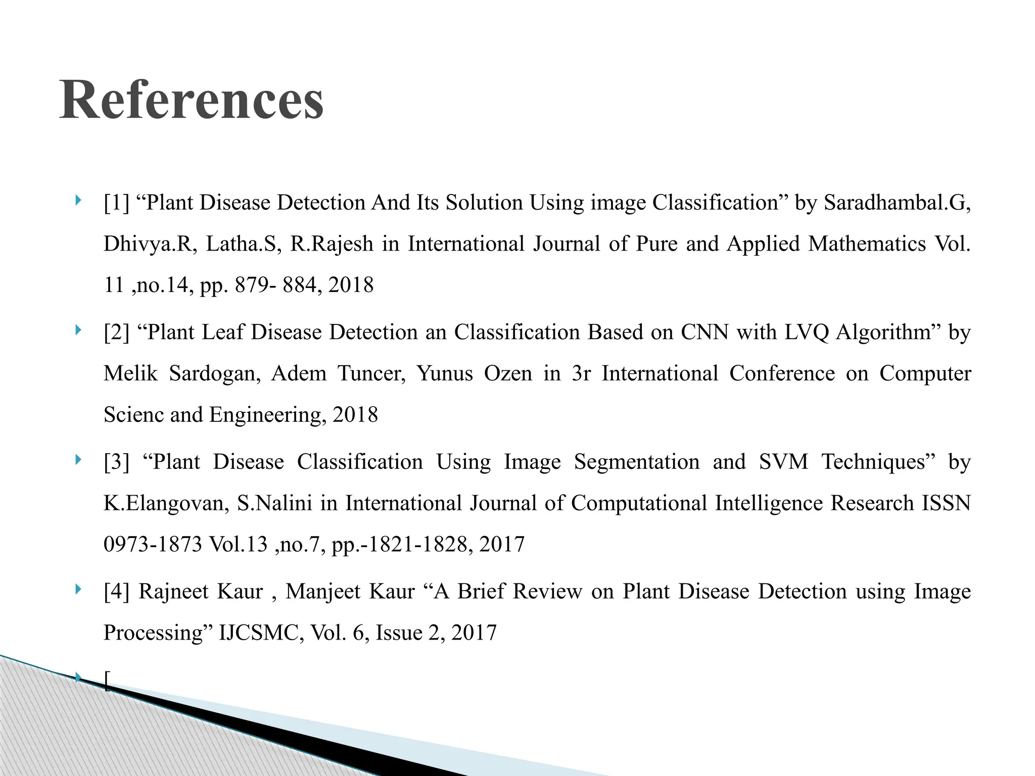  [1] “Plant Disease Detection And Its Solution Using image Classification” by Saradhambal.G,
Dhivya.R, Latha.S, R.Rajesh in International Journal of Pure and Applied Mathematics Vol.
11 ,no.14, pp. 879- 884, 2018
 [2] “Plant Leaf Disease Detection an Classification Based on CNN with LVQ Algorithm” by
Melik Sardogan, Adem Tuncer, Yunus Ozen in 3r International Conference on Computer
Scienc and Engineering, 2018
 [3] “Plant Disease Classification Using Image Segmentation and SVM Techniques” by
K.Elangovan, S.Nalini in International Journal of Computational Intelligence Research ISSN
0973-1873 Vol.13 ,no.7, pp.-1821-1828, 2017
 [4] Rajneet Kaur , Manjeet Kaur “A Brief Review on Plant Disease Detection using Image
Processing” IJCSMC, Vol. 6, Issue 2, 2017
 [
References
 