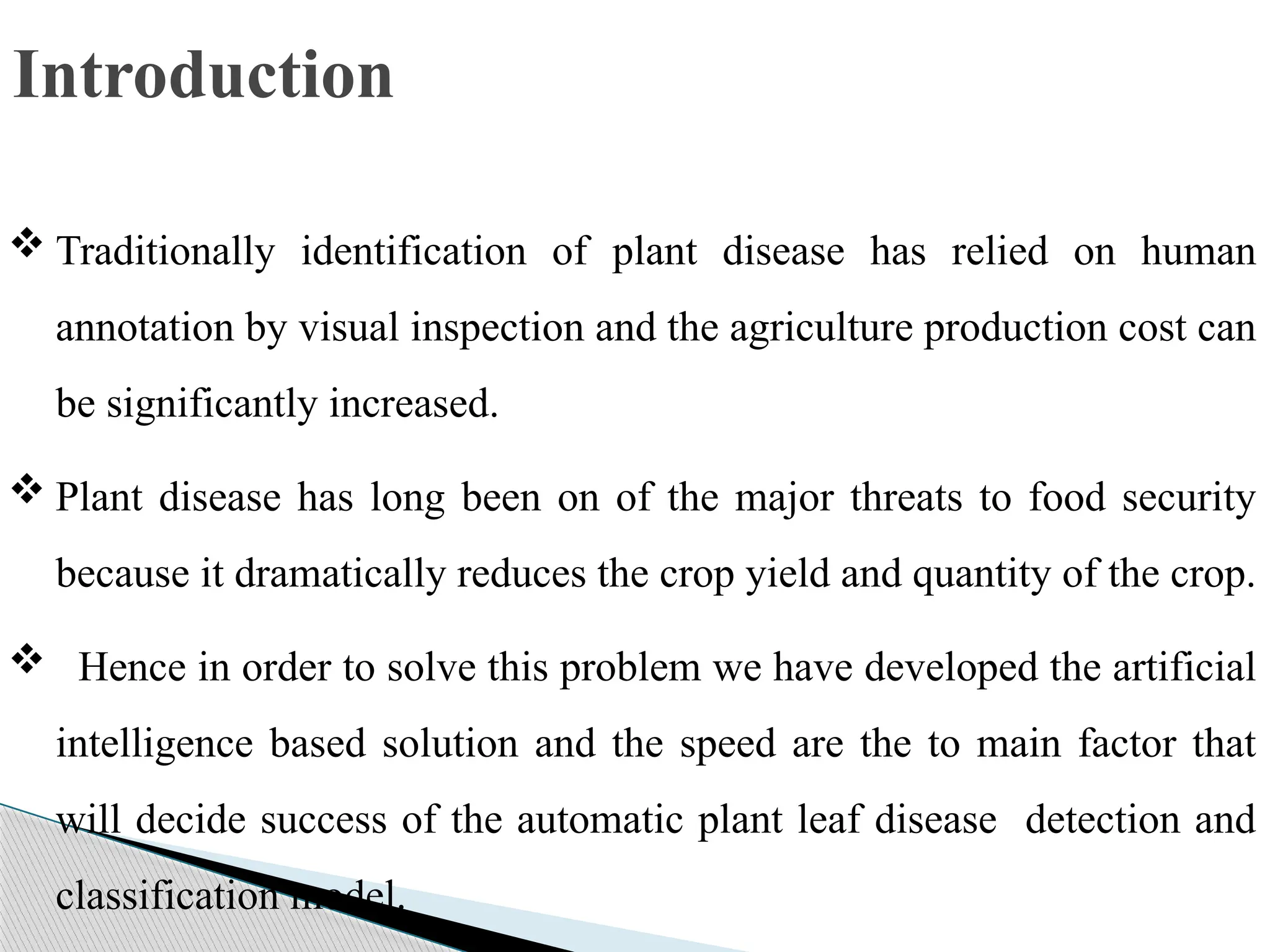 Introduction
 Traditionally identification of plant disease has relied on human
annotation by visual inspection and the agriculture production cost can
be significantly increased.
 Plant disease has long been on of the major threats to food security
because it dramatically reduces the crop yield and quantity of the crop.
 Hence in order to solve this problem we have developed the artificial
intelligence based solution and the speed are the to main factor that
will decide success of the automatic plant leaf disease detection and
classification model.
 