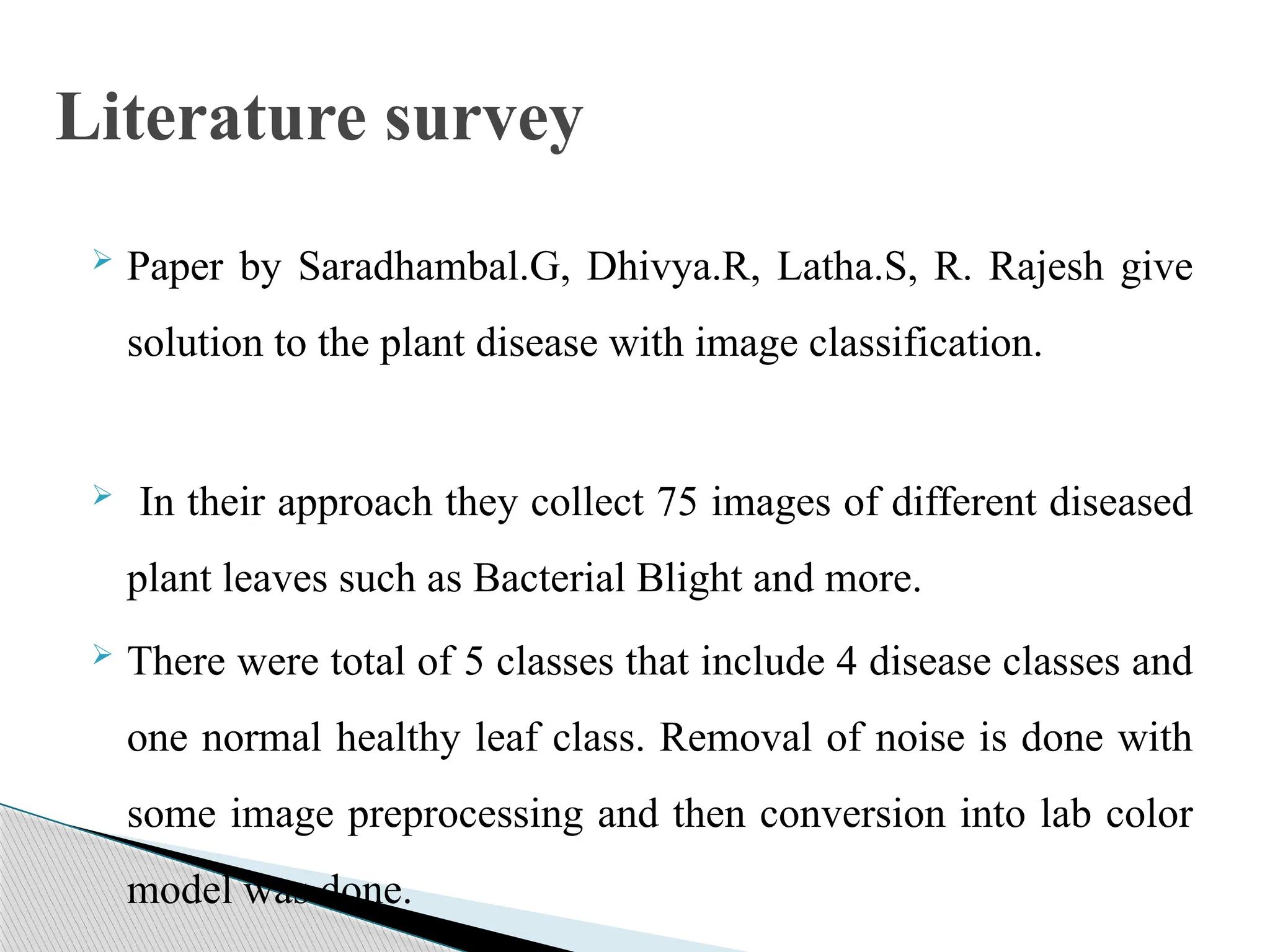  Paper by Saradhambal.G, Dhivya.R, Latha.S, R. Rajesh give
solution to the plant disease with image classification.
 In their approach they collect 75 images of different diseased
plant leaves such as Bacterial Blight and more.
 There were total of 5 classes that include 4 disease classes and
one normal healthy leaf class. Removal of noise is done with
some image preprocessing and then conversion into lab color
model was done.
Literature survey
 