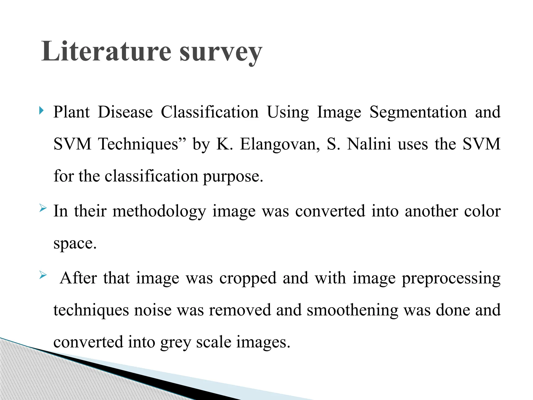  Plant Disease Classification Using Image Segmentation and
SVM Techniques” by K. Elangovan, S. Nalini uses the SVM
for the classification purpose.
 In their methodology image was converted into another color
space.
 After that image was cropped and with image preprocessing
techniques noise was removed and smoothening was done and
converted into grey scale images.
Literature survey
 