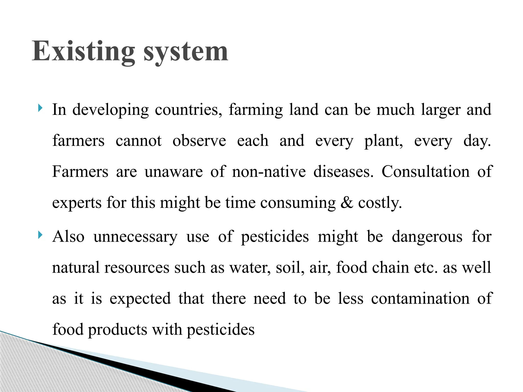  In developing countries, farming land can be much larger and
farmers cannot observe each and every plant, every day.
Farmers are unaware of non-native diseases. Consultation of
experts for this might be time consuming & costly.
 Also unnecessary use of pesticides might be dangerous for
natural resources such as water, soil, air, food chain etc. as well
as it is expected that there need to be less contamination of
food products with pesticides
Existing system
 