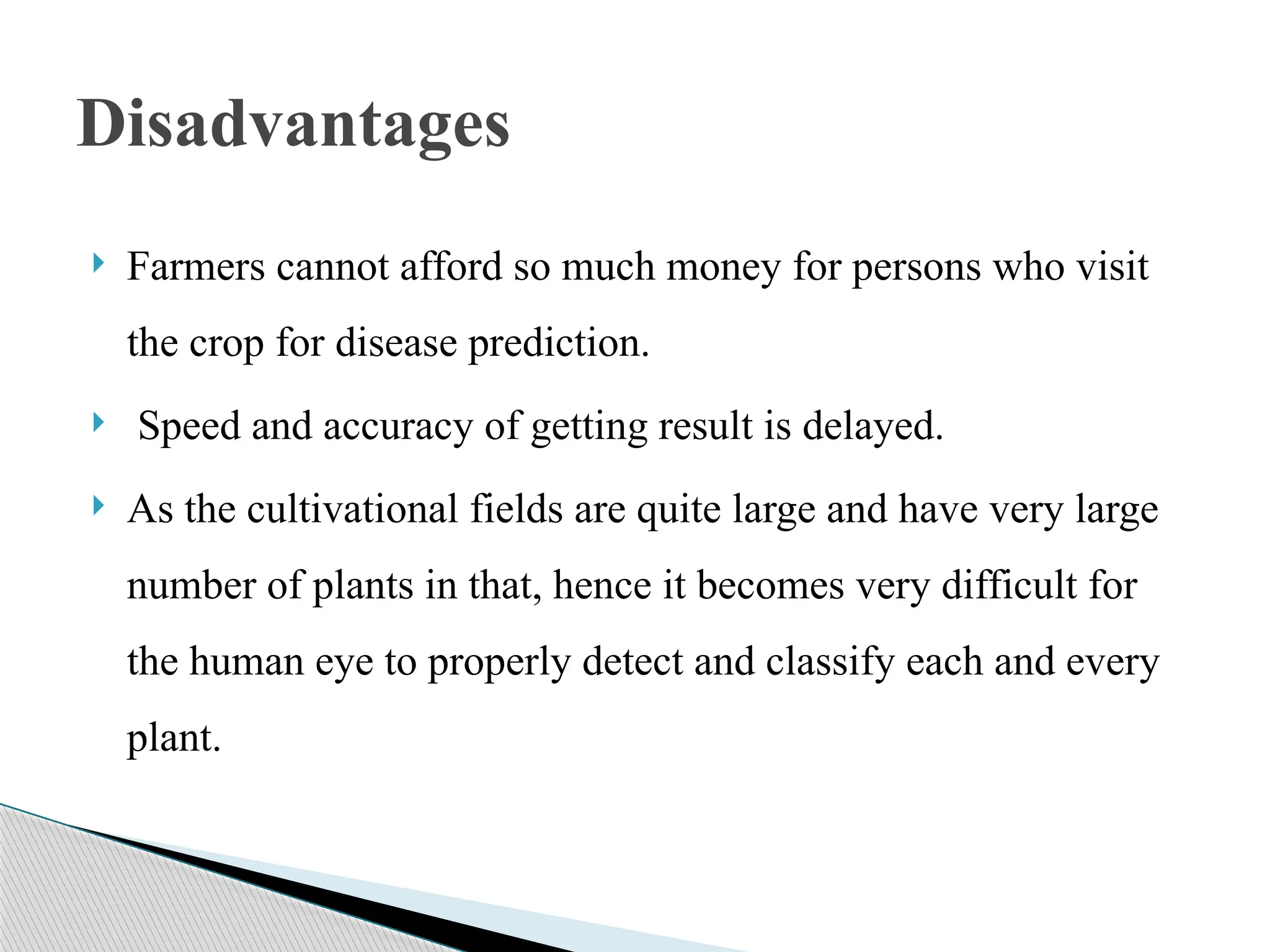  Farmers cannot afford so much money for persons who visit
the crop for disease prediction.
 Speed and accuracy of getting result is delayed.
 As the cultivational fields are quite large and have very large
number of plants in that, hence it becomes very difficult for
the human eye to properly detect and classify each and every
plant.
Disadvantages
 