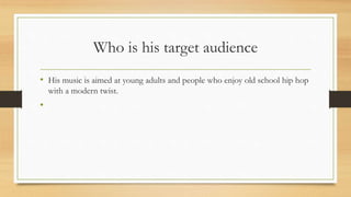 Who is his target audience
• His music is aimed at young adults and people who enjoy old school hip hop
with a modern twist.
•
 