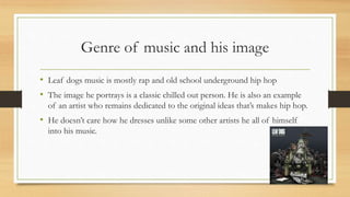 Genre of music and his image
• Leaf dogs music is mostly rap and old school underground hip hop
• The image he portrays is a classic chilled out person. He is also an example
of an artist who remains dedicated to the original ideas that’s makes hip hop.
• He doesn’t care how he dresses unlike some other artists he all of himself
into his music.
 