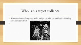 Who is his target audience
• His music is aimed at young adults and people who enjoy old school hip hop
with a modern twist.
•
 