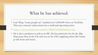 What he has achieved.
• Leaf Dogs “some people say” reached over 1,000,000 views on YouTube.
This was a massive achievement for a small and upcoming artist.
• https://www.youtube.com/watch?v=TR2VNtbX02Y&safe=true
• He is also a producer as well as an MC. He has achieved a lot for the Hip
Hop scene here in the UK and over in the USA supplying artists like Vinnie
p with beats and music.
 