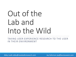 Out of the
Lab and
Into the Wild
TAKING USER EXPERIENCE RESEARCH TO THE USER
IN THEIR ENVIRONMENT JAY ZALTZMAN
BUREAU WEST
ABBY LEAFE
NEW LEAFE RESEARCH
Jay Zaltzman jay@bureauwest.comAbby Leafe abby@newleaferesearch.com
 
