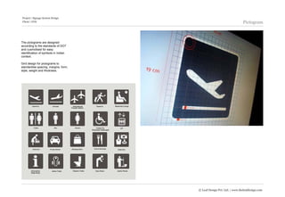Project | Signage System Design
Client | GVK                                                          Pictogram



The pictograms are designed
according to the standards of DOT
and cusmotised for easy
identification of symbols in Indian
context.

Gird design for pictograms to
standardise spacing, margins, form,
style, weight and thickness.




                                      © Leaf Design Pvt. Ltd. | www.theleafdesign.com
 