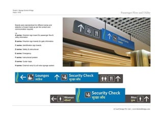 Project | Signage System Design
Client | GVK                                                       Passenger Flow and Utility



   Boards were standardized for different series and
   selection of board made as per the content and
   communication required.

   i.e.
   A series: Direction sign board for passenger flow &
   utility information

   B series: Direction sign boards for gate information

   C series: Identification sign boards

   D series: Safety & instructional

   E series: Emergency

   F series: Instructional posters

   G series: Guide maps

   H series: External ramp & curb side signage system




                                                          © Leaf Design Pvt. Ltd. | www.theleafdesign.com
 