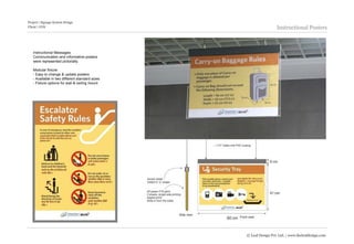 Project | Signage System Design
Client | GVK                                                      Instructional Posters



   Instructional Messages:
   Communication and informative posters
   were represented pictorially.

   Modular fixture:
   - Easy to change & update posters
   - Available in two different standard sizes
   - Fixture options for wall & ceiling mount




                                                 © Leaf Design Pvt. Ltd. | www.theleafdesign.com
 