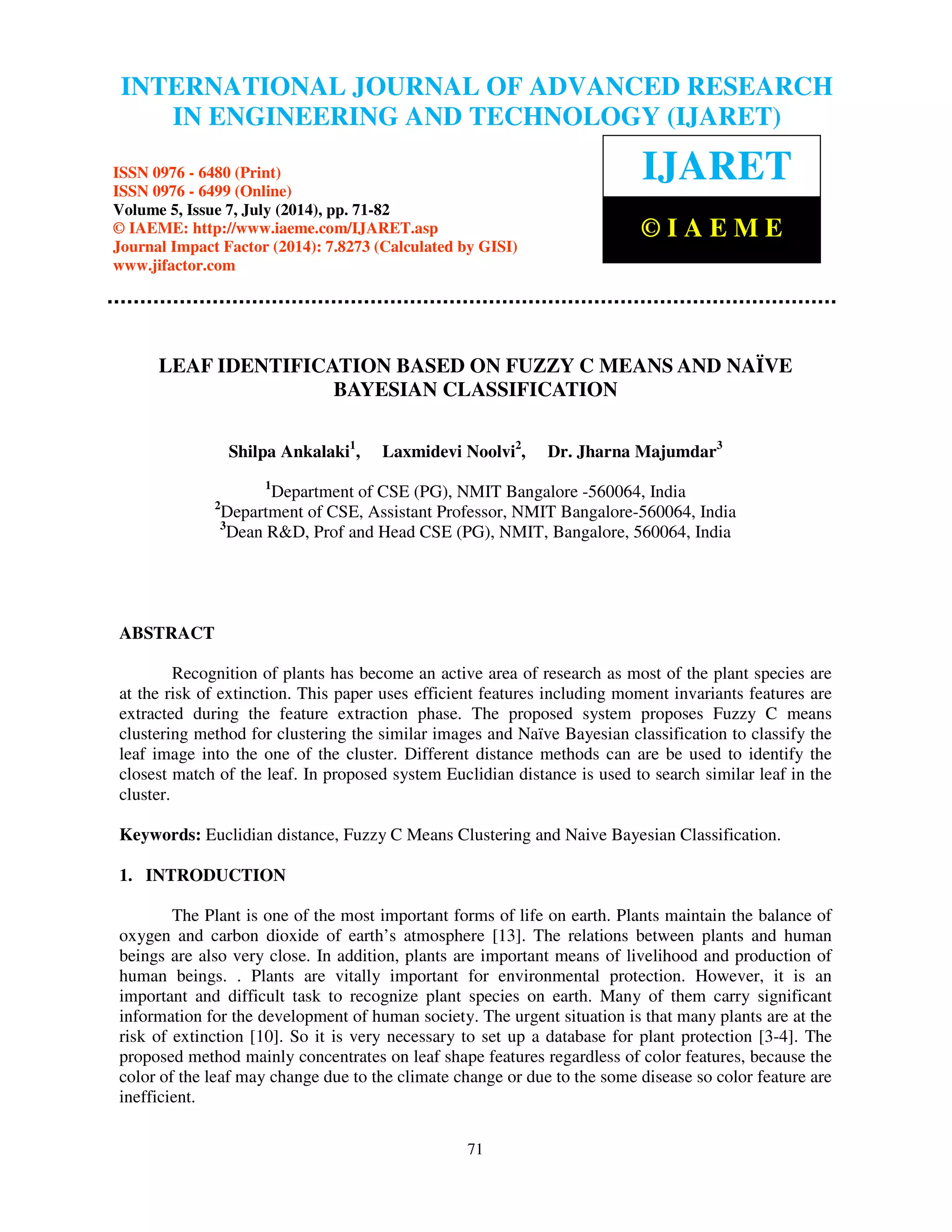 International Journal of Advanced Research in Engineering and Technology (IJARET), ISSN 0976 –
6480(Print), ISSN 0976 – 6499(Online) Volume 5, Issue 7, July (2014), pp. 71-82 © IAEME
71
LEAF IDENTIFICATION BASED ON FUZZY C MEANS AND NAÏVE
BAYESIAN CLASSIFICATION
Shilpa Ankalaki1
, Laxmidevi Noolvi2
, Dr. Jharna Majumdar3
1
Department of CSE (PG), NMIT Bangalore -560064, India
2
Department of CSE, Assistant Professor, NMIT Bangalore-560064, India
3
Dean R&D, Prof and Head CSE (PG), NMIT, Bangalore, 560064, India
ABSTRACT
Recognition of plants has become an active area of research as most of the plant species are
at the risk of extinction. This paper uses efficient features including moment invariants features are
extracted during the feature extraction phase. The proposed system proposes Fuzzy C means
clustering method for clustering the similar images and Naïve Bayesian classification to classify the
leaf image into the one of the cluster. Different distance methods can are be used to identify the
closest match of the leaf. In proposed system Euclidian distance is used to search similar leaf in the
cluster.
Keywords: Euclidian distance, Fuzzy C Means Clustering and Naive Bayesian Classification.
1. INTRODUCTION
The Plant is one of the most important forms of life on earth. Plants maintain the balance of
oxygen and carbon dioxide of earth’s atmosphere [13]. The relations between plants and human
beings are also very close. In addition, plants are important means of livelihood and production of
human beings. . Plants are vitally important for environmental protection. However, it is an
important and difficult task to recognize plant species on earth. Many of them carry significant
information for the development of human society. The urgent situation is that many plants are at the
risk of extinction [10]. So it is very necessary to set up a database for plant protection [3-4]. The
proposed method mainly concentrates on leaf shape features regardless of color features, because the
color of the leaf may change due to the climate change or due to the some disease so color feature are
inefficient.
INTERNATIONAL JOURNAL OF ADVANCED RESEARCH
IN ENGINEERING AND TECHNOLOGY (IJARET)
ISSN 0976 - 6480 (Print)
ISSN 0976 - 6499 (Online)
Volume 5, Issue 7, July (2014), pp. 71-82
© IAEME: http://www.iaeme.com/IJARET.asp
Journal Impact Factor (2014): 7.8273 (Calculated by GISI)
www.jifactor.com
IJARET
© I A E M E
 