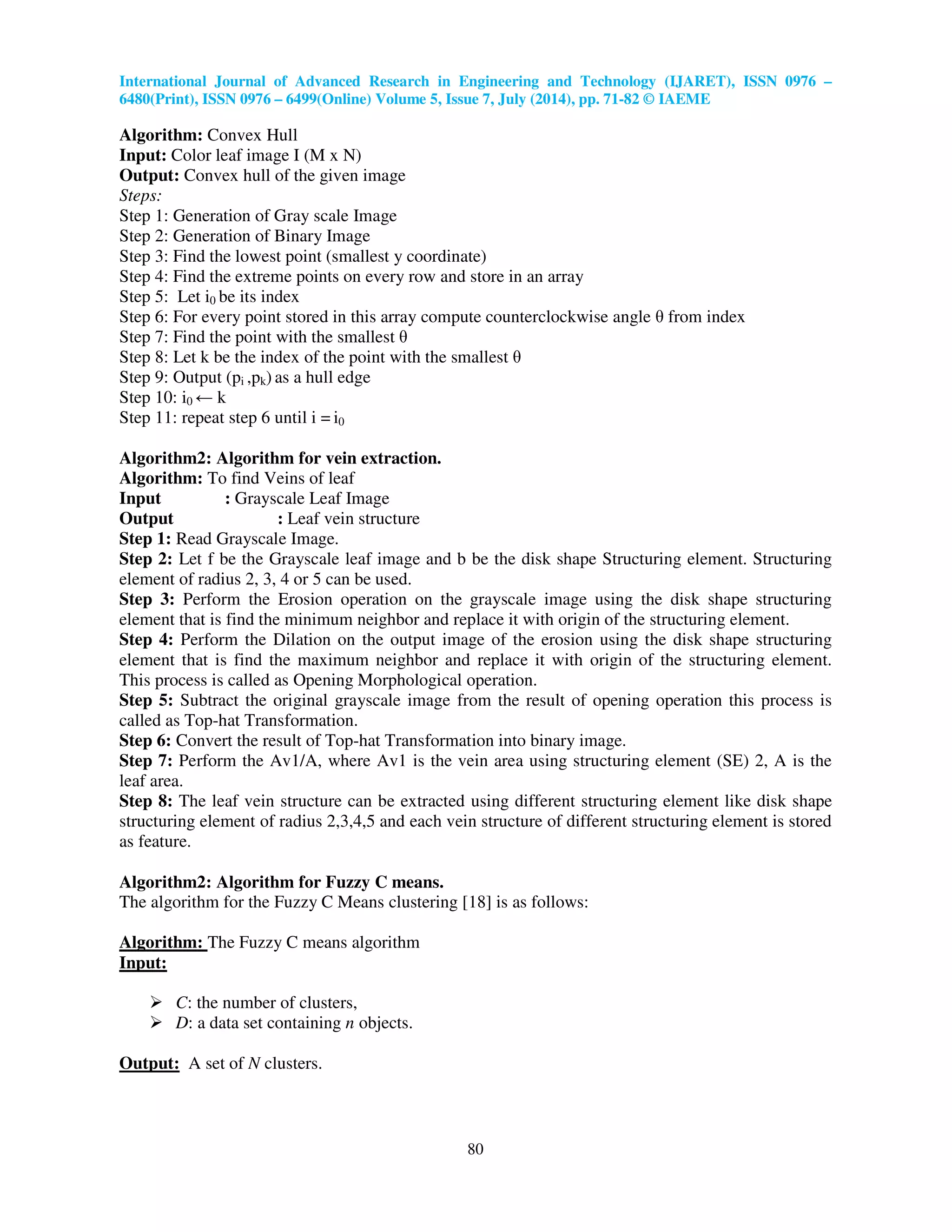 International Journal of Advanced Research in Engineering and Technology (IJARET), ISSN 0976 –
6480(Print), ISSN 0976 – 6499(Online) Volume 5, Issue 7, July (2014), pp. 71-82 © IAEME
80
Algorithm: Convex Hull
Input: Color leaf image I (M x N)
Output: Convex hull of the given image
Steps:
Step 1: Generation of Gray scale Image
Step 2: Generation of Binary Image
Step 3: Find the lowest point (smallest y coordinate)
Step 4: Find the extreme points on every row and store in an array
Step 5: Let i0 be its index
Step 6: For every point stored in this array compute counterclockwise angle θ from index
Step 7: Find the point with the smallest θ
Step 8: Let k be the index of the point with the smallest θ
Step 9: Output (pi ,pk) as a hull edge
Step 10: i0 ← k
Step 11: repeat step 6 until i = i0
Algorithm2: Algorithm for vein extraction.
Algorithm: To find Veins of leaf
Input : Grayscale Leaf Image
Output : Leaf vein structure
Step 1: Read Grayscale Image.
Step 2: Let f be the Grayscale leaf image and b be the disk shape Structuring element. Structuring
element of radius 2, 3, 4 or 5 can be used.
Step 3: Perform the Erosion operation on the grayscale image using the disk shape structuring
element that is find the minimum neighbor and replace it with origin of the structuring element.
Step 4: Perform the Dilation on the output image of the erosion using the disk shape structuring
element that is find the maximum neighbor and replace it with origin of the structuring element.
This process is called as Opening Morphological operation.
Step 5: Subtract the original grayscale image from the result of opening operation this process is
called as Top-hat Transformation.
Step 6: Convert the result of Top-hat Transformation into binary image.
Step 7: Perform the Av1/A, where Av1 is the vein area using structuring element (SE) 2, A is the
leaf area.
Step 8: The leaf vein structure can be extracted using different structuring element like disk shape
structuring element of radius 2,3,4,5 and each vein structure of different structuring element is stored
as feature.
Algorithm2: Algorithm for Fuzzy C means.
The algorithm for the Fuzzy C Means clustering [18] is as follows:
Algorithm: The Fuzzy C means algorithm
Input:
C: the number of clusters,
D: a data set containing n objects.
Output: A set of N clusters.
 