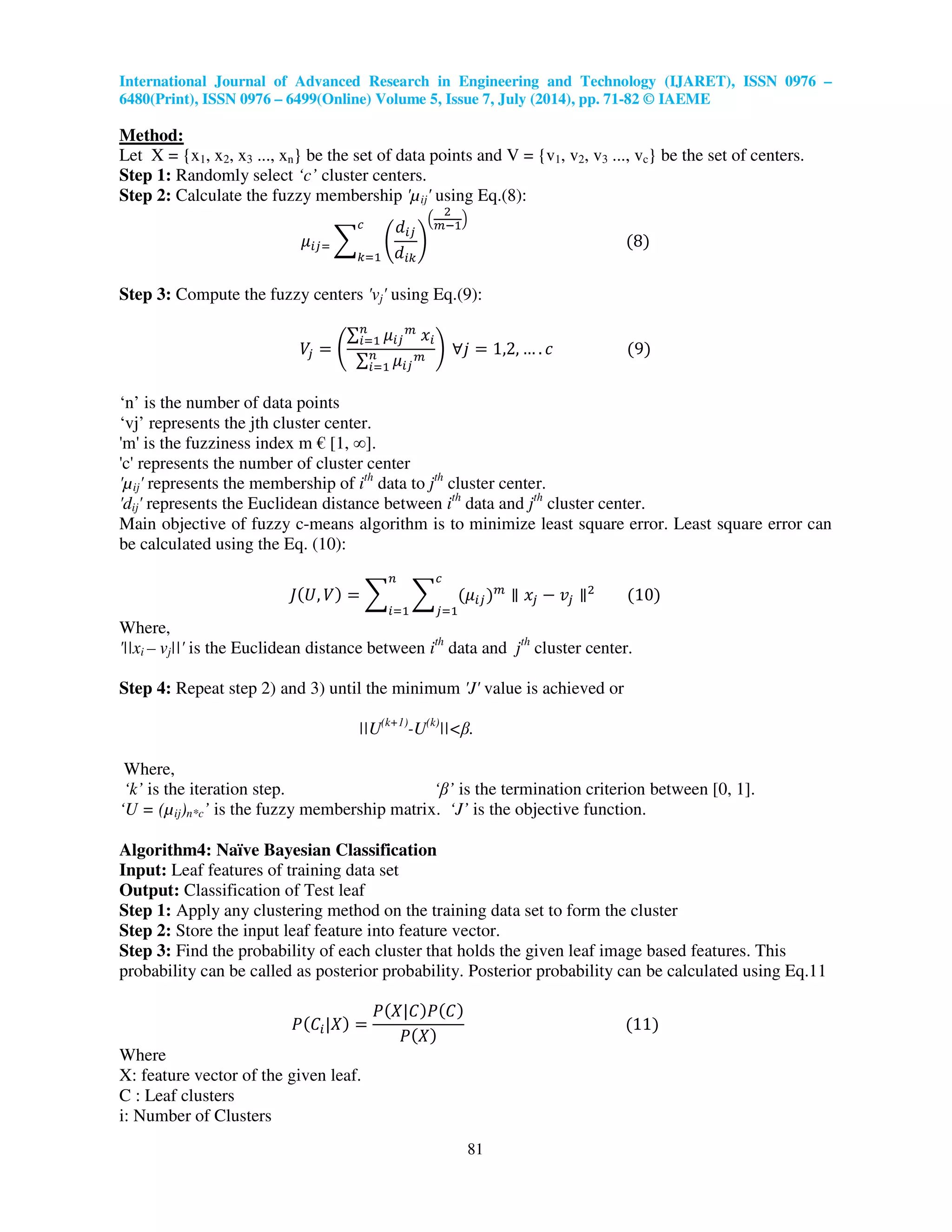 International Journal of Advanced Research in Engineering and Technology (IJARET), ISSN 0976 –
6480(Print), ISSN 0976 – 6499(Online) Volume 5, Issue 7, July (2014), pp. 71-82 © IAEME
81
Method:
Let X = {x1, x2, x3 ..., xn} be the set of data points and V = {v1, v2, v3 ..., vc} be the set of centers.
Step 1: Randomly select ‘c’ cluster centers.
Step 2: Calculate the fuzzy membership 'µij' using Eq.(8):
ߤ௜௝ୀ ෍ ቆ
݀௜௝
݀௜௞
ቇ
ቀ
ଶ
௠ିଵ
ቁ
ሺ8ሻ
௖
௞ୀଵ
Step 3: Compute the fuzzy centers 'vj' using Eq.(9):
ܸ௝ ൌ ቆ
∑ ߤ௜௝
௠
‫ݔ‬௜
௡
௜ୀଵ
∑ ߤ௜௝
௠௡
௜ୀଵ
ቇ ‫݆׊‬ ൌ 1,2, … . ܿ ሺ9ሻ
‘n’ is the number of data points
‘vj’ represents the jth cluster center.
'm' is the fuzziness index m € [1, ∞].
'c' represents the number of cluster center
'µij' represents the membership of ith
data to jth
cluster center.
'dij' represents the Euclidean distance between ith
data and jth
cluster center.
Main objective of fuzzy c-means algorithm is to minimize least square error. Least square error can
be calculated using the Eq. (10):
‫ܬ‬ሺܷ, ܸሻ ൌ ෍ ෍ ሺߤ௜௝ሻ௠
௖
௝ୀଵ
௡
௜ୀଵ
‫צ‬ ‫ݔ‬௝ െ ‫ݒ‬௝ ‫צ‬ଶ
ሺ10ሻ
Where,
'||xi – vj||' is the Euclidean distance between ith
data and jth
cluster center.
Step 4: Repeat step 2) and 3) until the minimum 'J' value is achieved or
||U(k+1)
-U(k)
||<β.
Where,
‘k’ is the iteration step. ‘β’ is the termination criterion between [0, 1].
‘U = (µij)n*c’ is the fuzzy membership matrix. ‘J’ is the objective function.
Algorithm4: Naïve Bayesian Classification
Input: Leaf features of training data set
Output: Classification of Test leaf
Step 1: Apply any clustering method on the training data set to form the cluster
Step 2: Store the input leaf feature into feature vector.
Step 3: Find the probability of each cluster that holds the given leaf image based features. This
probability can be called as posterior probability. Posterior probability can be calculated using Eq.11
ܲሺ‫ܥ‬௜|ܺሻ ൌ
ܲሺܺ|‫ܥ‬ሻܲሺ‫ܥ‬ሻ
ܲሺܺሻ
ሺ11ሻ
Where
X: feature vector of the given leaf.
C : Leaf clusters
i: Number of Clusters
 