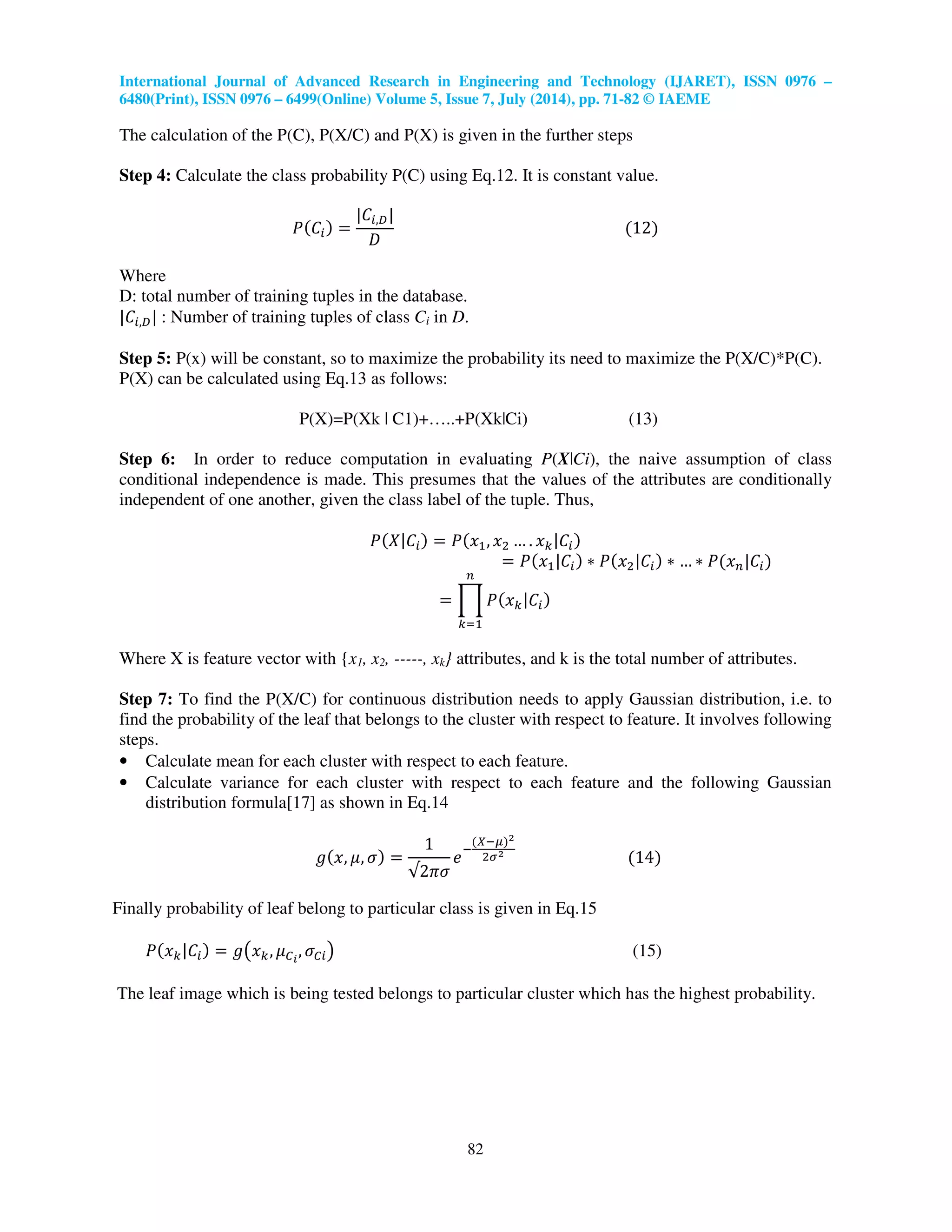 International Journal of Advanced Research in Engineering and Technology (IJARET), ISSN 0976 –
6480(Print), ISSN 0976 – 6499(Online) Volume 5, Issue 7, July (2014), pp. 71-82 © IAEME
82
The calculation of the P(C), P(X/C) and P(X) is given in the further steps
Step 4: Calculate the class probability P(C) using Eq.12. It is constant value.
ܲሺ‫ܥ‬௜ሻ ൌ
|‫ܥ‬௜,஽|
‫ܦ‬
ሺ12ሻ
Where
D: total number of training tuples in the database.
|‫ܥ‬௜,஽| : Number of training tuples of class Ci in D.
Step 5: P(x) will be constant, so to maximize the probability its need to maximize the P(X/C)*P(C).
P(X) can be calculated using Eq.13 as follows:
P(X)=P(Xk | C1)+…..+P(Xk|Ci) (13)
Step 6: In order to reduce computation in evaluating P(X|Ci), the naive assumption of class
conditional independence is made. This presumes that the values of the attributes are conditionally
independent of one another, given the class label of the tuple. Thus,
ܲሺܺ|‫ܥ‬௜ሻ ൌ ܲሺ‫ݔ‬ଵ, ‫ݔ‬ଶ … . ‫ݔ‬௞|‫ܥ‬௜ሻ
ൌ ܲሺ‫ݔ‬ଵ|‫ܥ‬௜ሻ ‫כ‬ ܲሺ‫ݔ‬ଶ|‫ܥ‬௜ሻ ‫כ‬ … ‫כ‬ ܲሺ‫ݔ‬௡|‫ܥ‬௜ሻ
ൌ ෑ ܲሺ‫ݔ‬௞|‫ܥ‬௜ሻ
௡
௞ୀଵ
Where X is feature vector with {x1, x2, -----, xk} attributes, and k is the total number of attributes.
Step 7: To find the P(X/C) for continuous distribution needs to apply Gaussian distribution, i.e. to
find the probability of the leaf that belongs to the cluster with respect to feature. It involves following
steps.
• Calculate mean for each cluster with respect to each feature.
• Calculate variance for each cluster with respect to each feature and the following Gaussian
distribution formula[17] as shown in Eq.14
݃ሺ‫,ݔ‬ ߤ, ߪሻ ൌ
1
√2ߨߪ
݁
ି
ሺ௑ିఓሻమ
ଶఙమ
ሺ14ሻ
Finally probability of leaf belong to particular class is given in Eq.15
ܲሺ‫ݔ‬௞|‫ܥ‬௜ሻ ൌ ݃൫‫ݔ‬௞, ߤ஼೔
, ߪ஼௜൯ (15)
The leaf image which is being tested belongs to particular cluster which has the highest probability.
 