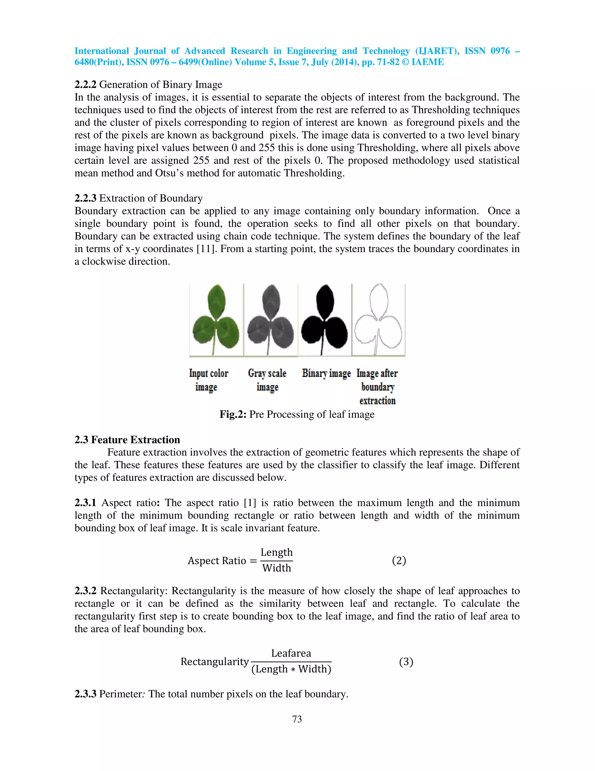 International Journal of Advanced Research in Engineering and Technology (IJARET), ISSN 0976 –
6480(Print), ISSN 0976 – 6499(Online) Volume 5, Issue 7, July (2014), pp. 71-82 © IAEME
73
2.2.2 Generation of Binary Image
In the analysis of images, it is essential to separate the objects of interest from the background. The
techniques used to find the objects of interest from the rest are referred to as Thresholding techniques
and the cluster of pixels corresponding to region of interest are known as foreground pixels and the
rest of the pixels are known as background pixels. The image data is converted to a two level binary
image having pixel values between 0 and 255 this is done using Thresholding, where all pixels above
certain level are assigned 255 and rest of the pixels 0. The proposed methodology used statistical
mean method and Otsu’s method for automatic Thresholding.
2.2.3 Extraction of Boundary
Boundary extraction can be applied to any image containing only boundary information. Once a
single boundary point is found, the operation seeks to find all other pixels on that boundary.
Boundary can be extracted using chain code technique. The system defines the boundary of the leaf
in terms of x-y coordinates [11]. From a starting point, the system traces the boundary coordinates in
a clockwise direction.
Fig.2: Pre Processing of leaf image
2.3 Feature Extraction
Feature extraction involves the extraction of geometric features which represents the shape of
the leaf. These features these features are used by the classifier to classify the leaf image. Different
types of features extraction are discussed below.
2.3.1 Aspect ratio: The aspect ratio [1] is ratio between the maximum length and the minimum
length of the minimum bounding rectangle or ratio between length and width of the minimum
bounding box of leaf image. It is scale invariant feature.
Aspect Ratio ൌ
Length
Width
ሺ2ሻ
2.3.2 Rectangularity: Rectangularity is the measure of how closely the shape of leaf approaches to
rectangle or it can be defined as the similarity between leaf and rectangle. To calculate the
rectangularity first step is to create bounding box to the leaf image, and find the ratio of leaf area to
the area of leaf bounding box.
Rectangularity
Leafarea
ሺLength ‫כ‬ Widthሻ
ሺ3ሻ
2.3.3 Perimeter: The total number pixels on the leaf boundary.
 