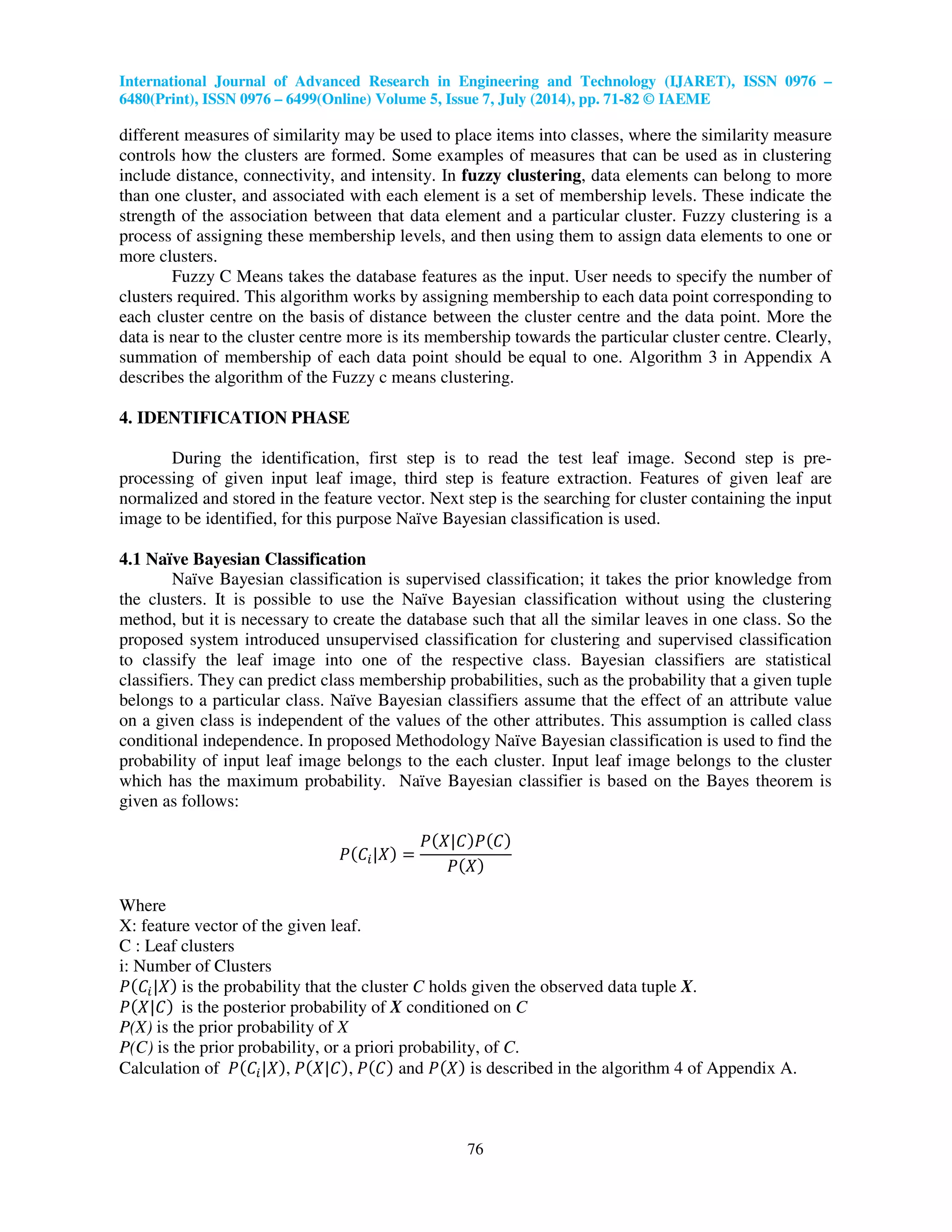 International Journal of Advanced Research in Engineering and Technology (IJARET), ISSN 0976 –
6480(Print), ISSN 0976 – 6499(Online) Volume 5, Issue 7, July (2014), pp. 71-82 © IAEME
76
different measures of similarity may be used to place items into classes, where the similarity measure
controls how the clusters are formed. Some examples of measures that can be used as in clustering
include distance, connectivity, and intensity. In fuzzy clustering, data elements can belong to more
than one cluster, and associated with each element is a set of membership levels. These indicate the
strength of the association between that data element and a particular cluster. Fuzzy clustering is a
process of assigning these membership levels, and then using them to assign data elements to one or
more clusters.
Fuzzy C Means takes the database features as the input. User needs to specify the number of
clusters required. This algorithm works by assigning membership to each data point corresponding to
each cluster centre on the basis of distance between the cluster centre and the data point. More the
data is near to the cluster centre more is its membership towards the particular cluster centre. Clearly,
summation of membership of each data point should be equal to one. Algorithm 3 in Appendix A
describes the algorithm of the Fuzzy c means clustering.
4. IDENTIFICATION PHASE
During the identification, first step is to read the test leaf image. Second step is pre-
processing of given input leaf image, third step is feature extraction. Features of given leaf are
normalized and stored in the feature vector. Next step is the searching for cluster containing the input
image to be identified, for this purpose Naïve Bayesian classification is used.
4.1 Naïve Bayesian Classification
Naïve Bayesian classification is supervised classification; it takes the prior knowledge from
the clusters. It is possible to use the Naïve Bayesian classification without using the clustering
method, but it is necessary to create the database such that all the similar leaves in one class. So the
proposed system introduced unsupervised classification for clustering and supervised classification
to classify the leaf image into one of the respective class. Bayesian classifiers are statistical
classifiers. They can predict class membership probabilities, such as the probability that a given tuple
belongs to a particular class. Naïve Bayesian classifiers assume that the effect of an attribute value
on a given class is independent of the values of the other attributes. This assumption is called class
conditional independence. In proposed Methodology Naïve Bayesian classification is used to find the
probability of input leaf image belongs to the each cluster. Input leaf image belongs to the cluster
which has the maximum probability. Naïve Bayesian classifier is based on the Bayes theorem is
given as follows:
ܲሺ‫ܥ‬௜|ܺሻ ൌ
ܲሺܺ|‫ܥ‬ሻܲሺ‫ܥ‬ሻ
ܲሺܺሻ
Where
X: feature vector of the given leaf.
C : Leaf clusters
i: Number of Clusters
ܲሺ‫ܥ‬௜|ܺሻ is the probability that the cluster C holds given the observed data tuple X.
ܲሺܺ|‫ܥ‬ሻ is the posterior probability of X conditioned on C
P(X) is the prior probability of X
P(C) is the prior probability, or a priori probability, of C.
Calculation of ܲሺ‫ܥ‬௜|ܺሻ, ܲሺܺ|‫ܥ‬ሻ, ܲሺ‫ܥ‬ሻ and ܲሺܺሻ is described in the algorithm 4 of Appendix A.
 