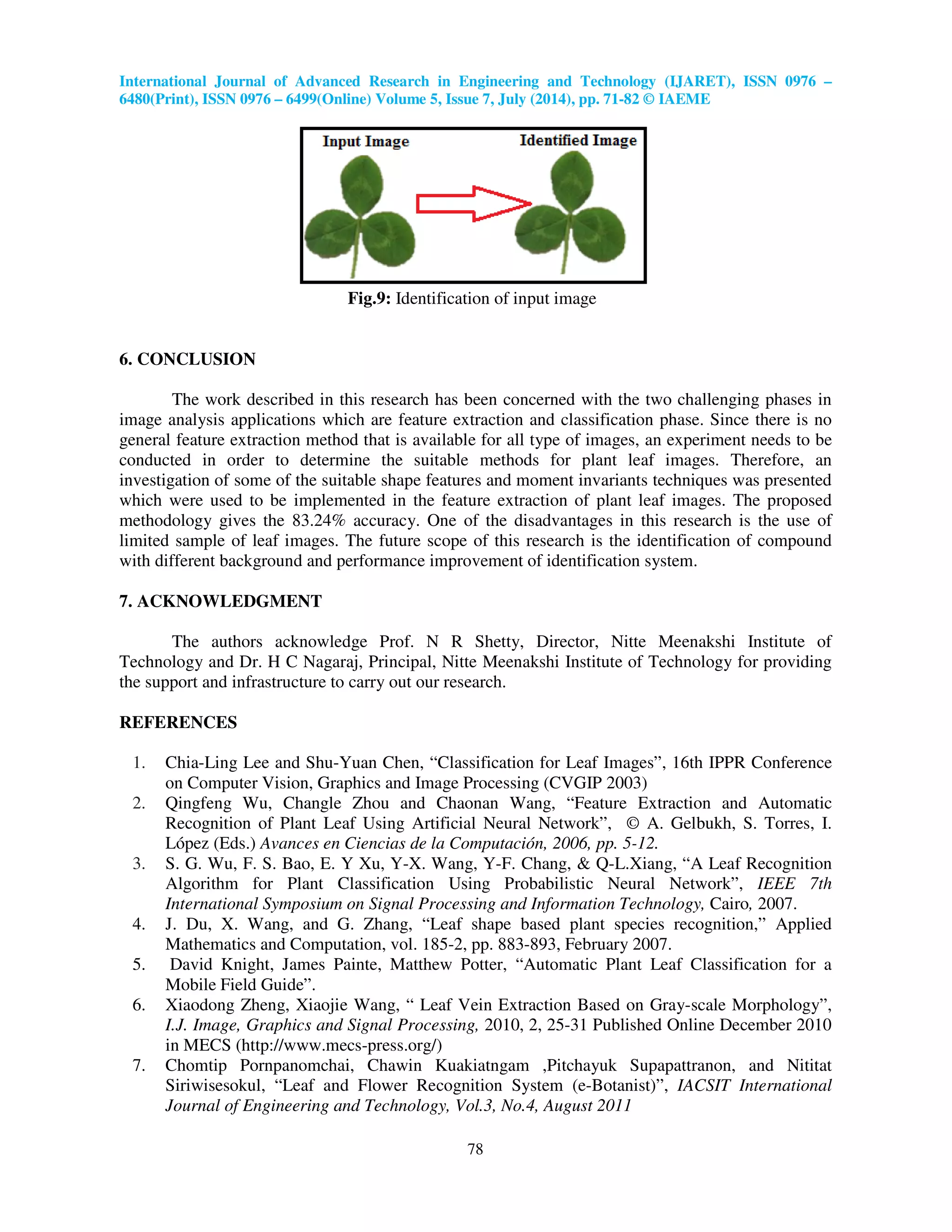International Journal of Advanced Research in Engineering and Technology (IJARET), ISSN 0976 –
6480(Print), ISSN 0976 – 6499(Online) Volume 5, Issue 7, July (2014), pp. 71-82 © IAEME
78
Fig.9: Identification of input image
6. CONCLUSION
The work described in this research has been concerned with the two challenging phases in
image analysis applications which are feature extraction and classification phase. Since there is no
general feature extraction method that is available for all type of images, an experiment needs to be
conducted in order to determine the suitable methods for plant leaf images. Therefore, an
investigation of some of the suitable shape features and moment invariants techniques was presented
which were used to be implemented in the feature extraction of plant leaf images. The proposed
methodology gives the 83.24% accuracy. One of the disadvantages in this research is the use of
limited sample of leaf images. The future scope of this research is the identification of compound
with different background and performance improvement of identification system.
7. ACKNOWLEDGMENT
The authors acknowledge Prof. N R Shetty, Director, Nitte Meenakshi Institute of
Technology and Dr. H C Nagaraj, Principal, Nitte Meenakshi Institute of Technology for providing
the support and infrastructure to carry out our research.
REFERENCES
1. Chia-Ling Lee and Shu-Yuan Chen, “Classification for Leaf Images”, 16th IPPR Conference
on Computer Vision, Graphics and Image Processing (CVGIP 2003)
2. Qingfeng Wu, Changle Zhou and Chaonan Wang, “Feature Extraction and Automatic
Recognition of Plant Leaf Using Artificial Neural Network”, © A. Gelbukh, S. Torres, I.
López (Eds.) Avances en Ciencias de la Computación, 2006, pp. 5-12.
3. S. G. Wu, F. S. Bao, E. Y Xu, Y-X. Wang, Y-F. Chang, & Q-L.Xiang, “A Leaf Recognition
Algorithm for Plant Classification Using Probabilistic Neural Network”, IEEE 7th
International Symposium on Signal Processing and Information Technology, Cairo, 2007.
4. J. Du, X. Wang, and G. Zhang, “Leaf shape based plant species recognition,” Applied
Mathematics and Computation, vol. 185-2, pp. 883-893, February 2007.
5. David Knight, James Painte, Matthew Potter, “Automatic Plant Leaf Classification for a
Mobile Field Guide”.
6. Xiaodong Zheng, Xiaojie Wang, “ Leaf Vein Extraction Based on Gray-scale Morphology”,
I.J. Image, Graphics and Signal Processing, 2010, 2, 25-31 Published Online December 2010
in MECS (http://www.mecs-press.org/)
7. Chomtip Pornpanomchai, Chawin Kuakiatngam ,Pitchayuk Supapattranon, and Nititat
Siriwisesokul, “Leaf and Flower Recognition System (e-Botanist)”, IACSIT International
Journal of Engineering and Technology, Vol.3, No.4, August 2011
 