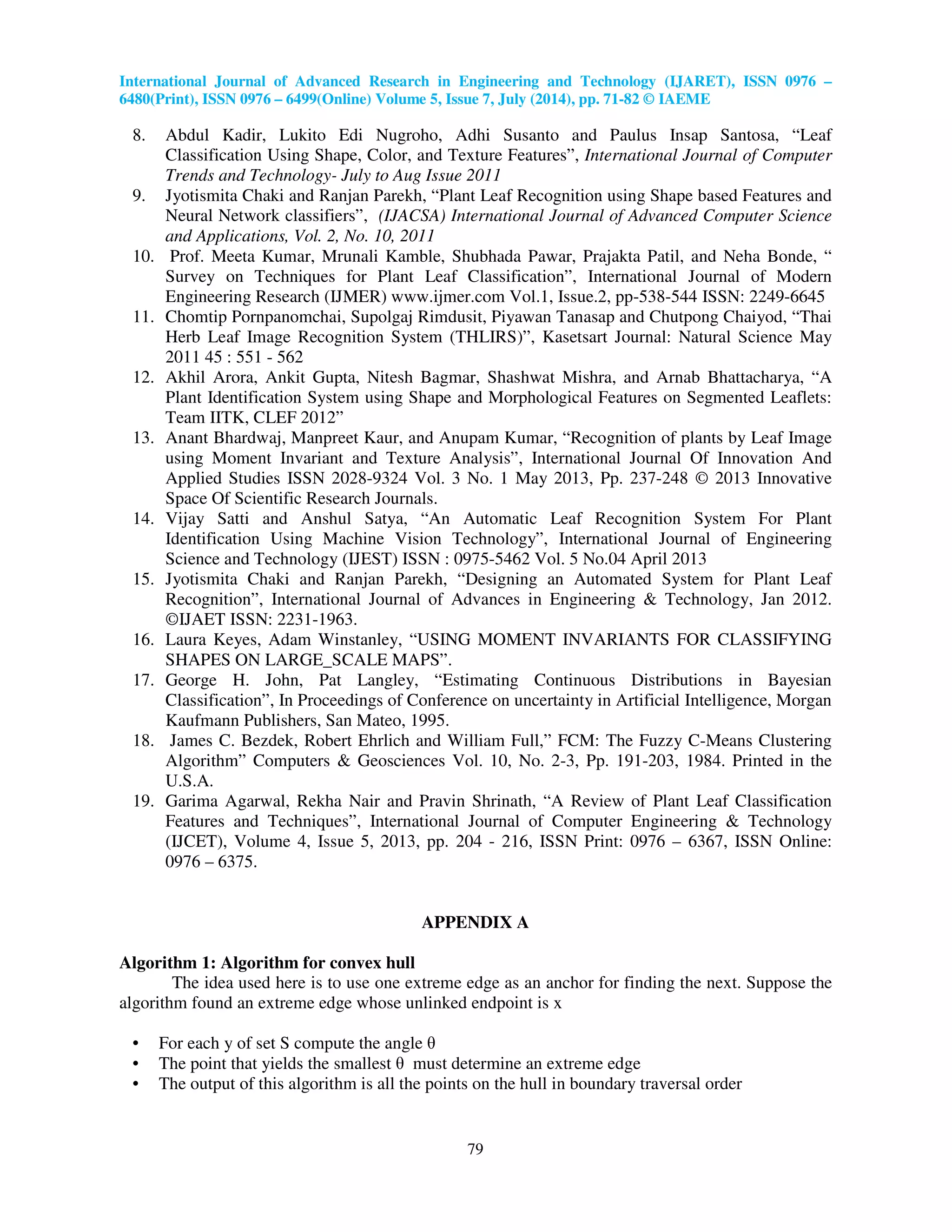International Journal of Advanced Research in Engineering and Technology (IJARET), ISSN 0976 –
6480(Print), ISSN 0976 – 6499(Online) Volume 5, Issue 7, July (2014), pp. 71-82 © IAEME
79
8. Abdul Kadir, Lukito Edi Nugroho, Adhi Susanto and Paulus Insap Santosa, “Leaf
Classification Using Shape, Color, and Texture Features”, International Journal of Computer
Trends and Technology- July to Aug Issue 2011
9. Jyotismita Chaki and Ranjan Parekh, “Plant Leaf Recognition using Shape based Features and
Neural Network classifiers”, (IJACSA) International Journal of Advanced Computer Science
and Applications, Vol. 2, No. 10, 2011
10. Prof. Meeta Kumar, Mrunali Kamble, Shubhada Pawar, Prajakta Patil, and Neha Bonde, “
Survey on Techniques for Plant Leaf Classification”, International Journal of Modern
Engineering Research (IJMER) www.ijmer.com Vol.1, Issue.2, pp-538-544 ISSN: 2249-6645
11. Chomtip Pornpanomchai, Supolgaj Rimdusit, Piyawan Tanasap and Chutpong Chaiyod, “Thai
Herb Leaf Image Recognition System (THLIRS)”, Kasetsart Journal: Natural Science May
2011 45 : 551 - 562
12. Akhil Arora, Ankit Gupta, Nitesh Bagmar, Shashwat Mishra, and Arnab Bhattacharya, “A
Plant Identification System using Shape and Morphological Features on Segmented Leaflets:
Team IITK, CLEF 2012”
13. Anant Bhardwaj, Manpreet Kaur, and Anupam Kumar, “Recognition of plants by Leaf Image
using Moment Invariant and Texture Analysis”, International Journal Of Innovation And
Applied Studies ISSN 2028-9324 Vol. 3 No. 1 May 2013, Pp. 237-248 © 2013 Innovative
Space Of Scientific Research Journals.
14. Vijay Satti and Anshul Satya, “An Automatic Leaf Recognition System For Plant
Identification Using Machine Vision Technology”, International Journal of Engineering
Science and Technology (IJEST) ISSN : 0975-5462 Vol. 5 No.04 April 2013
15. Jyotismita Chaki and Ranjan Parekh, “Designing an Automated System for Plant Leaf
Recognition”, International Journal of Advances in Engineering & Technology, Jan 2012.
©IJAET ISSN: 2231-1963.
16. Laura Keyes, Adam Winstanley, “USING MOMENT INVARIANTS FOR CLASSIFYING
SHAPES ON LARGE_SCALE MAPS”.
17. George H. John, Pat Langley, “Estimating Continuous Distributions in Bayesian
Classification”, In Proceedings of Conference on uncertainty in Artificial Intelligence, Morgan
Kaufmann Publishers, San Mateo, 1995.
18. James C. Bezdek, Robert Ehrlich and William Full,” FCM: The Fuzzy C-Means Clustering
Algorithm” Computers & Geosciences Vol. 10, No. 2-3, Pp. 191-203, 1984. Printed in the
U.S.A.
19. Garima Agarwal, Rekha Nair and Pravin Shrinath, “A Review of Plant Leaf Classification
Features and Techniques”, International Journal of Computer Engineering & Technology
(IJCET), Volume 4, Issue 5, 2013, pp. 204 - 216, ISSN Print: 0976 – 6367, ISSN Online:
0976 – 6375.
APPENDIX A
Algorithm 1: Algorithm for convex hull
The idea used here is to use one extreme edge as an anchor for finding the next. Suppose the
algorithm found an extreme edge whose unlinked endpoint is x
• For each y of set S compute the angle θ
• The point that yields the smallest θ must determine an extreme edge
• The output of this algorithm is all the points on the hull in boundary traversal order
 