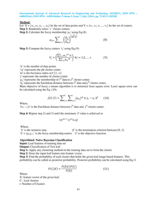 International Journal of Advanced Research in Engineering and Technology (IJARET), ISSN 0976 –
6480(Print), ISSN 0976 – 6499(Online) Volume 5, Issue 7, July (2014), pp. 71-82 © IAEME
81
Method:
Let X = {x1, x2, x3 ..., xn} be the set of data points and V = {v1, v2, v3 ..., vc} be the set of centers.
Step 1: Randomly select ‘c’ cluster centers.
Step 2: Calculate the fuzzy membership 'µij' using Eq.(8):
ߤ௜௝ୀ ෍ ቆ
݀௜௝
݀௜௞
ቇ
ቀ
ଶ
௠ିଵ
ቁ
ሺ8ሻ
௖
௞ୀଵ
Step 3: Compute the fuzzy centers 'vj' using Eq.(9):
ܸ௝ ൌ ቆ
∑ ߤ௜௝
௠
‫ݔ‬௜
௡
௜ୀଵ
∑ ߤ௜௝
௠௡
௜ୀଵ
ቇ ‫݆׊‬ ൌ 1,2, … . ܿ ሺ9ሻ
‘n’ is the number of data points
‘vj’ represents the jth cluster center.
'm' is the fuzziness index m € [1, ∞].
'c' represents the number of cluster center
'µij' represents the membership of ith
data to jth
cluster center.
'dij' represents the Euclidean distance between ith
data and jth
cluster center.
Main objective of fuzzy c-means algorithm is to minimize least square error. Least square error can
be calculated using the Eq. (10):
‫ܬ‬ሺܷ, ܸሻ ൌ ෍ ෍ ሺߤ௜௝ሻ௠
௖
௝ୀଵ
௡
௜ୀଵ
‫צ‬ ‫ݔ‬௝ െ ‫ݒ‬௝ ‫צ‬ଶ
ሺ10ሻ
Where,
'||xi – vj||' is the Euclidean distance between ith
data and jth
cluster center.
Step 4: Repeat step 2) and 3) until the minimum 'J' value is achieved or
||U(k+1)
-U(k)
||<β.
Where,
‘k’ is the iteration step. ‘β’ is the termination criterion between [0, 1].
‘U = (µij)n*c’ is the fuzzy membership matrix. ‘J’ is the objective function.
Algorithm4: Naïve Bayesian Classification
Input: Leaf features of training data set
Output: Classification of Test leaf
Step 1: Apply any clustering method on the training data set to form the cluster
Step 2: Store the input leaf feature into feature vector.
Step 3: Find the probability of each cluster that holds the given leaf image based features. This
probability can be called as posterior probability. Posterior probability can be calculated using Eq.11
ܲሺ‫ܥ‬௜|ܺሻ ൌ
ܲሺܺ|‫ܥ‬ሻܲሺ‫ܥ‬ሻ
ܲሺܺሻ
ሺ11ሻ
Where
X: feature vector of the given leaf.
C : Leaf clusters
i: Number of Clusters
 