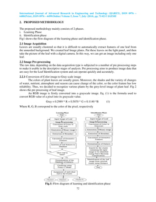International Journal of Advanced Research in Engineering and Technology (IJARET), ISSN 0976 –
6480(Print), ISSN 0976 – 6499(Online) Volume 5, Issue 7, July (2014), pp. 71-82 © IAEME
72
2. PROPOSED METHODOLOGY
The proposed methodology mainly consists of 2 phases.
i. Learning Phase
ii. Identification phase
Fig1 shows the flow diagram of the learning phase and identification phase.
2.1 Image Acquisition
Leaves are usually clustered so that it is difficult to automatically extract features of one leaf from
the unneeded background. We created leaf Image plates. Put these leaves on the light panel, and then
take the picture of the leaf with a digital camera. In this way, we can get an image including only one
leaf.
2.2 Image Pre-processing
The raw data, depending on the data acquisition type is subjected to a number of pre processing steps
to make it usable in the descriptive stages of analysis. Pre processing aims to produce image data that
are easy for the Leaf Identification system and can operate quickly and accurately.
2.2.1 Conversion of Color image to Gray scale image
The colors of plant leaves are usually green. Moreover, the shades and the variety of changes
of water, nutrient, atmosphere and season can cause change of the color, so the color feature has low
reliability. Thus, we decided to recognize various plants by the grey-level image of plant leaf. Fig 2
shows the pre processing of leaf image.
An RGB image is firstly converted into a grayscale image. Eq. (1) is the formula used to
convert RGB value of a pixel into its grayscale value.
Gray = 0.2989 * R + 0.5870 * G + 0.1140 *B (1)
Where R, G, B correspond to the color of the pixel, respectively
Fig.1: Flow diagram of learning and identification phase
 