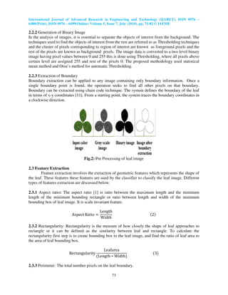 International Journal of Advanced Research in Engineering and Technology (IJARET), ISSN 0976 –
6480(Print), ISSN 0976 – 6499(Online) Volume 5, Issue 7, July (2014), pp. 71-82 © IAEME
73
2.2.2 Generation of Binary Image
In the analysis of images, it is essential to separate the objects of interest from the background. The
techniques used to find the objects of interest from the rest are referred to as Thresholding techniques
and the cluster of pixels corresponding to region of interest are known as foreground pixels and the
rest of the pixels are known as background pixels. The image data is converted to a two level binary
image having pixel values between 0 and 255 this is done using Thresholding, where all pixels above
certain level are assigned 255 and rest of the pixels 0. The proposed methodology used statistical
mean method and Otsu’s method for automatic Thresholding.
2.2.3 Extraction of Boundary
Boundary extraction can be applied to any image containing only boundary information. Once a
single boundary point is found, the operation seeks to find all other pixels on that boundary.
Boundary can be extracted using chain code technique. The system defines the boundary of the leaf
in terms of x-y coordinates [11]. From a starting point, the system traces the boundary coordinates in
a clockwise direction.
Fig.2: Pre Processing of leaf image
2.3 Feature Extraction
Feature extraction involves the extraction of geometric features which represents the shape of
the leaf. These features these features are used by the classifier to classify the leaf image. Different
types of features extraction are discussed below.
2.3.1 Aspect ratio: The aspect ratio [1] is ratio between the maximum length and the minimum
length of the minimum bounding rectangle or ratio between length and width of the minimum
bounding box of leaf image. It is scale invariant feature.
Aspect Ratio ൌ
Length
Width
ሺ2ሻ
2.3.2 Rectangularity: Rectangularity is the measure of how closely the shape of leaf approaches to
rectangle or it can be defined as the similarity between leaf and rectangle. To calculate the
rectangularity first step is to create bounding box to the leaf image, and find the ratio of leaf area to
the area of leaf bounding box.
Rectangularity
Leafarea
ሺLength ‫כ‬ Widthሻ
ሺ3ሻ
2.3.3 Perimeter: The total number pixels on the leaf boundary.
 