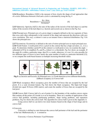 International Journal of Advanced Research in Engineering and Technology (IJARET), ISSN 0976 –
6480(Print), ISSN 0976 – 6499(Online) Volume 5, Issue 7, July (2014), pp. 71-82 © IAEME
74
2.3.4 Roundness: Roundness [2][8] is the measure of how closely the shape of leaf approaches that
of a circle. Difference between a leaf and a circle is calculated by using the Eq. 4
Roundness ൌ
4π ‫כ‬ Area
Perimeterଶ
ሺ4ሻ
2.3.5 Sphericity: Spericity [4][5] is the ratio of the radius of the incircle of the leaf object (ri) and the
radius of the excircle of the leaf object (rc). Incircle and excircle are as shown in the Fig 3(a).
2.3.6 Principal axes: Principal axes of a given shape is uniquely defined as the two segments of lines
that cross each other orthogonally in the centroid of the shape and represent the directions with zero
cross correlation. This way, a contour is seen as an instance from a statistical distribution. Fig 3 (b)
shows the principal axes.
2.3.7 Eccentricity: Eccentricity is defined as the ratio of minor principal axes to major principal axes.
2.3.8 Tooth Feature: A tooth point [14] is a pixel on the contour that has a high curvature, i.e., it is a
peak. To determine whether a point Pi on the contour is a tooth point or not, we examine the angle 
subtended at Pi by its neighbors Pi-k and Pi+k (where k is a threshold). Fig 3(c) shows an example. If
the angle θ is within a particular range, then Pi is a tooth; otherwise, it is not. It is also possible for
two different types of leaves to have nearly the same number of teeth at a particular threshold [12];
so we compute the tooth-based features at multiple increasing threshold values.
Fig.3: (a) Incircle and Excircle, (b) Principal axes, (c) Tooth detection at two different thresholds,
(d)Black occupancy (e) Convex hull
2.3.9 Black occupancy: Black occupancy gives the number of boxes that are occupied by the leaf
pixels. It is a scale invariant feature. Fig 3(d) shows the black occupancy. The Input leaf image
divided into equal 36 boxes (6X6 matrix), and count the number of boxes that are occupied by the
leaf pixel.
2.3.10 Convex Hull: Convex hull of a set of points S is the boundary of the smallest convex region
that contains all the points of S inside it or on its boundary. There are a number of applications of the
convex hull problem, including partitioning problems, shape testing problems, and separation
problems. Fig 3(e) shows the convex hull. The algorithm for convex hull is given in the Appendix A.
Using convex hull we can derive two more features based on the shape of leaf image and its
convex hull.
• Convexity
Convexity is defined as ratio between the convex hull perimeter of the leaf and the perimeter
of the leaf. Mathematically, it is notated as
Convexity = Convex Perimeter / Leaf Perimeter
 