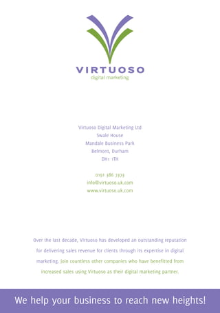 Virtuoso Digital Marketing Ltd
                             Swale House
                         Mandale Business Park
                           Belmont, Durham
                                DH1 1TH


                              0191 386 7373
                          info@virtuoso.uk.com
                          www.virtuoso.uk.com




Over the last decade, Virtuoso has developed an outstanding reputation

 for delivering sales revenue for clients through its expertise in digital

 marketing. Join countless other companies who have benefitted from

   increased sales using Virtuoso as their digital marketing partner.
 