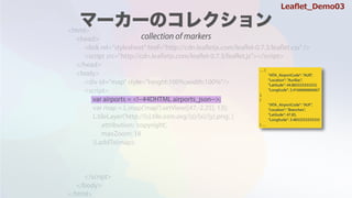 <html>
<head>
<link rel="stylesheet" href="http://cdn.leafletjs.com/leaflet-0.7.3/leaflet.css" />
<script src=/slideshow/leaflet-64146985/64146985/"http:/cdn.leafletjs.com/leaflet-0.7.3/leaflet.js"></script>
</head>
<body>
<div id="map" style="height:100%;width:100%"/>
<script>
var map = L.map('map').setView([47,-2.25], 13);
L.tileLayer('http://{s}.tile.osm.org/{z}/{x}/{y}.png', {
attribution: 'copyright',
maxZoom: 18
}).addTo(map);
</script>
</body>
</html>
var airports = <!--#4DHTML airports_json-->;
 {
"IATA_AirportCode": "AUR",
"Location": "Aurillac",
"Latitude": 44.883333333333,
"Longitude": 2.4166666666667
},
{
"IATA_AirportCode": "AUF",
"Location": "Branches",
"Latitude": 47.85,
"Longitude": 3.4833333333333
} 
Lea?et_Demo03
collection of markers
 