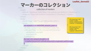<html>
<head>
<link rel="stylesheet" href="http://cdn.leafletjs.com/leaflet-0.7.3/leaflet.css" />
<script src=/slideshow/leaflet-64146985/64146985/"http:/cdn.leafletjs.com/leaflet-0.7.3/leaflet.js"></script>
</head>
<body>
<div id="map" style="height:100%;width:100%"/>
<script>
var map = L.map('map').setView([47,-2.25], 13);
L.tileLayer('http://{s}.tile.osm.org/{z}/{x}/{y}.png', {
attribution: 'copyright',
maxZoom: 18
}).addTo(map);
</script>
</body>
</html>
var airports = <!--#4DHTML airports_json-->;
for (var i=0;i<airports.length;i++){
L.marker([airports[i].Latitude,airports[i].Longitude]).addTo(map);
};
 {
"IATA_AirportCode": "AUR",
"Location": "Aurillac",
"Latitude": 44.883333333333,
"Longitude": 2.4166666666667
},
{
"IATA_AirportCode": "AUF",
"Location": "Branches",
"Latitude": 47.85,
"Longitude": 3.4833333333333
} 
Lea?et_Demo03
collection of markers
 