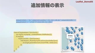 popupContent = "<b>"+airports[i].Location+"</b><br/><div id='"+airports[i].UUID+"'>"
popupContent += "<a href='#'>more info</a></div>"
map.on('popupopen', function(e) {
var myDiv=e.popup._contentNode.childNodes[2];
if (myDiv){
myDiv.onclick = function(ee) {
$4d.Airport_PlusInfo(myDiv.id,function(dollarZero){
ee.target.parentElement.innerHTML=dollarZero;
});
};
};
});
Lea?et_Demo05
 