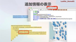popupContent = "<b>"+airports[i].Location+"</b><br/><div id='"+airports[i].UUID+"'>"
popupContent += "<a href='#'>more info</a></div>"
map.on('popupopen', function(e) {
var myDiv=e.popup._contentNode.childNodes[2];
if (myDiv){
myDiv.onclick = function(ee) {
$4d.Airport_PlusInfo(myDiv.id,function(dollarZero){
ee.target.parentElement.innerHTML=dollarZero;
});
};
};
});
Lea?et_Demo05
 