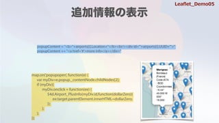 popupContent = "<b>"+airports[i].Location+"</b><br/><div id='"+airports[i].UUID+"'>"
popupContent += "<a href='#'>more info</a></div>"
map.on('popupopen', function(e) {
var myDiv=e.popup._contentNode.childNodes[2];
if (myDiv){
myDiv.onclick = function(ee) {
$4d.Airport_PlusInfo(myDiv.id,function(dollarZero){
ee.target.parentElement.innerHTML=dollarZero;
});
};
};
});
Lea?et_Demo05
 