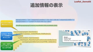 popupContent = "<b>"+airports[i].Location+"</b><br/><div id='"+airports[i].UUID+"'>"
popupContent += "<a href='#'>more info</a></div>"
.bindPopup(popupContent,{maxWidth:500,minWidth:300})
map.on('popupopen', function(e) {
var myDiv=e.popup._contentNode.childNodes[2];
if (myDiv){
myDiv.onclick = function(ee) {
$4d.Airport_PlusInfo(myDiv.id,function(dollarZero){
ee.target.parentElement.innerHTML=dollarZero;
});
};
};
});
ݥåץåױ?
k?륤٥
$4d : JS?
᥽åɤ򥳩`뤹
뤳ȤǤ
e.popup : ݥå
åפ
֥
Lea?et_Demo05
 
