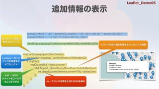 popupContent = "<b>"+airports[i].Location+"</b><br/><div id='"+airports[i].UUID+"'>"
popupContent += "<a href='#'>more info</a></div>"
.bindPopup(popupContent,{maxWidth:500,minWidth:300})
map.on('popupopen', function(e) {
var myDiv=e.popup._contentNode.childNodes[2];
if (myDiv){
myDiv.onclick = function(ee) {
$4d.Airport_PlusInfo(myDiv.id,function(dollarZero){
ee.target.parentElement.innerHTML=dollarZero;
});
};
};
});
ݥåץåױ?
k?륤٥
$4d : JS?
᥽åɤ򥳩`뤹
뤳ȤǤ
᥽åɤΑꂎI륳`Хåv
e.popup : ݥå
åפ
֥
ee : åk?DOM
Lea?et_Demo05
 